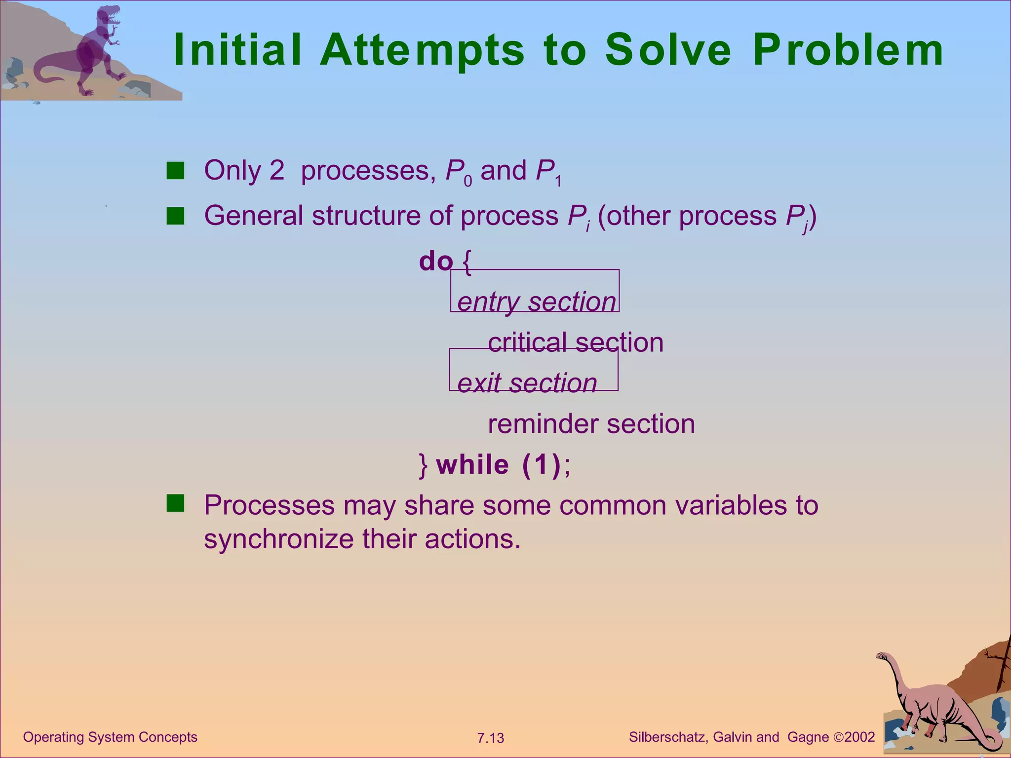 Initial Attempts to Solve Problem Only 2  processes,  P 0  and  P 1 General structure of process  P i   (other process  P j ) do  { entry section critical section exit section reminder section }  while (1) ; Processes may share some common variables to synchronize their actions. 