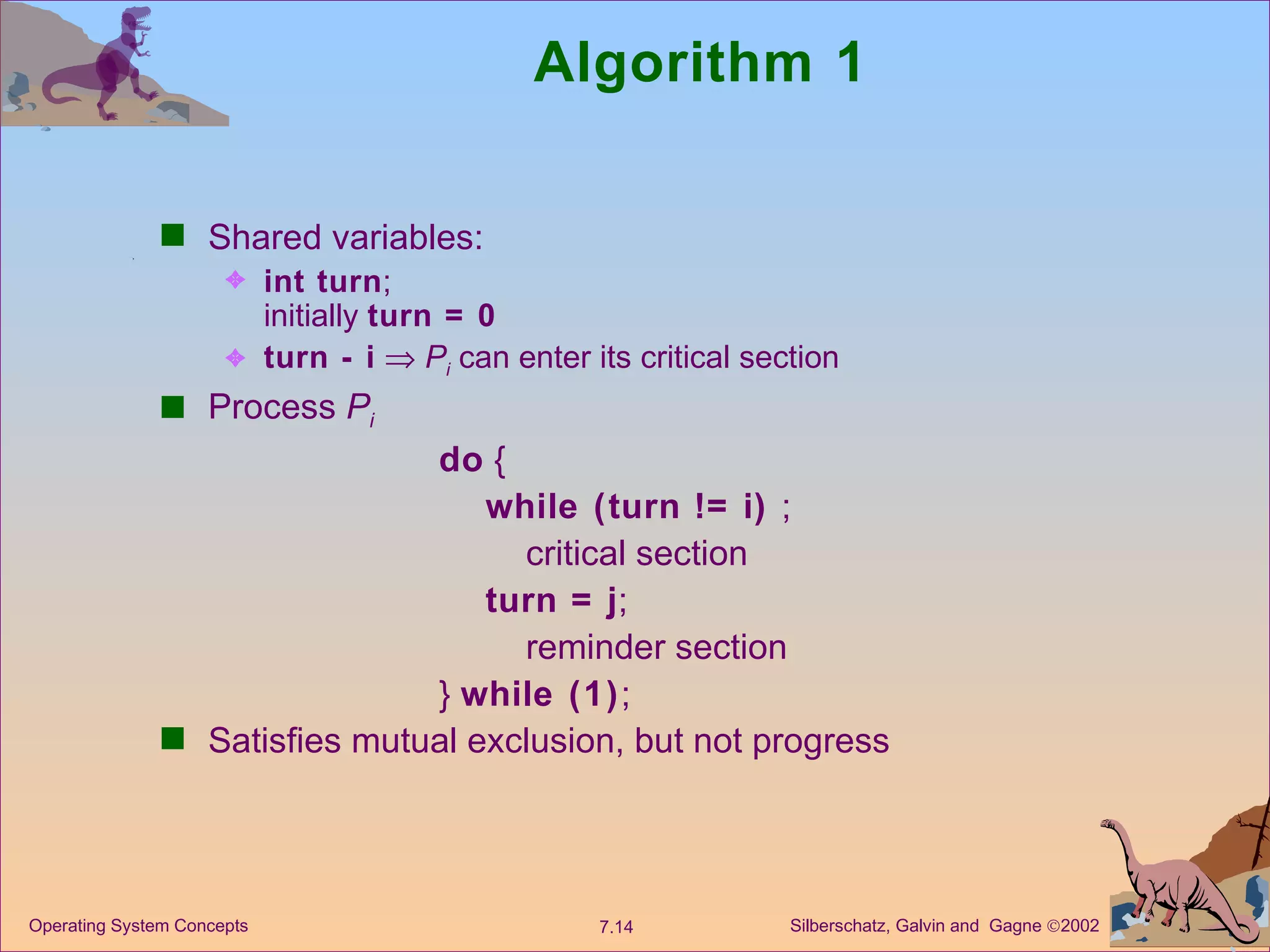 Algorithm 1 Shared variables:  int turn ; initially  turn = 0 turn - i      P i  can enter its critical section Process  P i do  { while (turn != i)  ; critical section turn = j ; reminder section }  while (1) ; Satisfies mutual exclusion, but not progress 