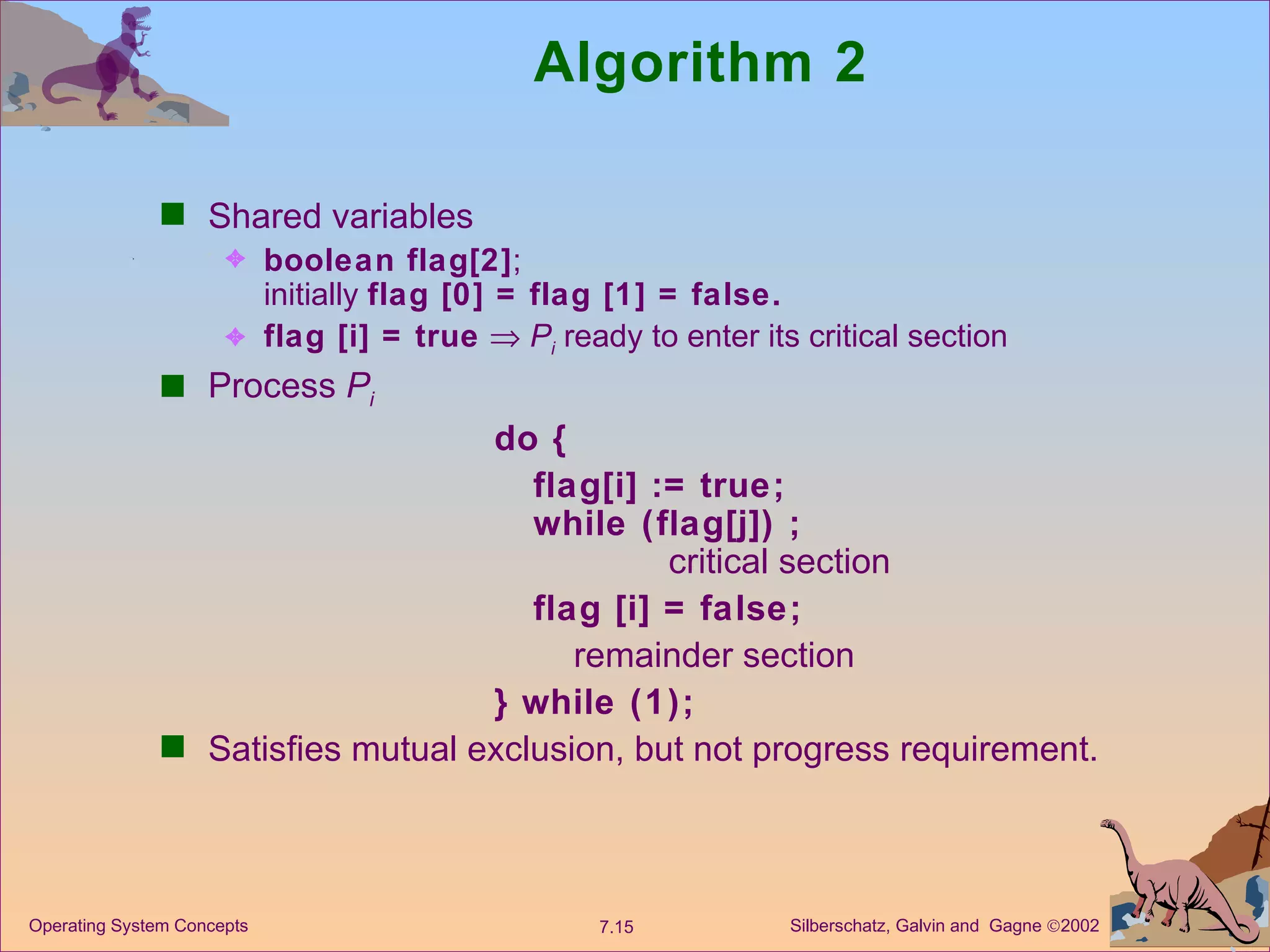 Algorithm 2 Shared variables boolean flag[2] ; initially  flag [0] = flag [1] = false. flag [i] = true      P i  ready to enter its critical section Process  P i do { flag[i] := true; while (flag[j]) ; critical section flag [i] = false; remainder section } while (1); Satisfies mutual exclusion, but not progress requirement. 
