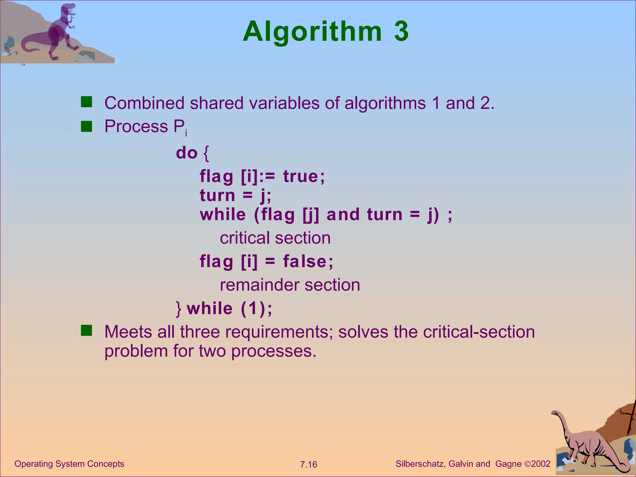 Algorithm 3 Combined shared variables of algorithms 1 and 2. Process P i do  { flag [i]:= true; turn = j; while (flag [j] and turn = j) ; critical section flag [i] = false; remainder section }  while (1); Meets all three requirements; solves the critical-section problem for two processes. 