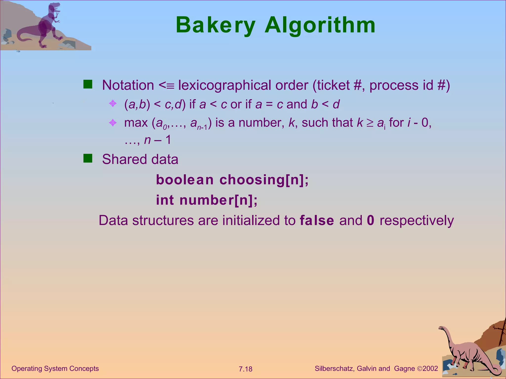 Bakery Algorithm  Notation <   lexicographical order (ticket #, process id #) ( a,b ) <  c,d ) if  a  <  c  or if  a  =  c  and  b  <  d max ( a 0 ,…,  a n -1 ) is a number,  k , such that  k     a i  for  i  - 0,  …,  n  – 1 Shared data boolean choosing[n]; int number[n]; Data structures are initialized to  false  and  0  respectively 