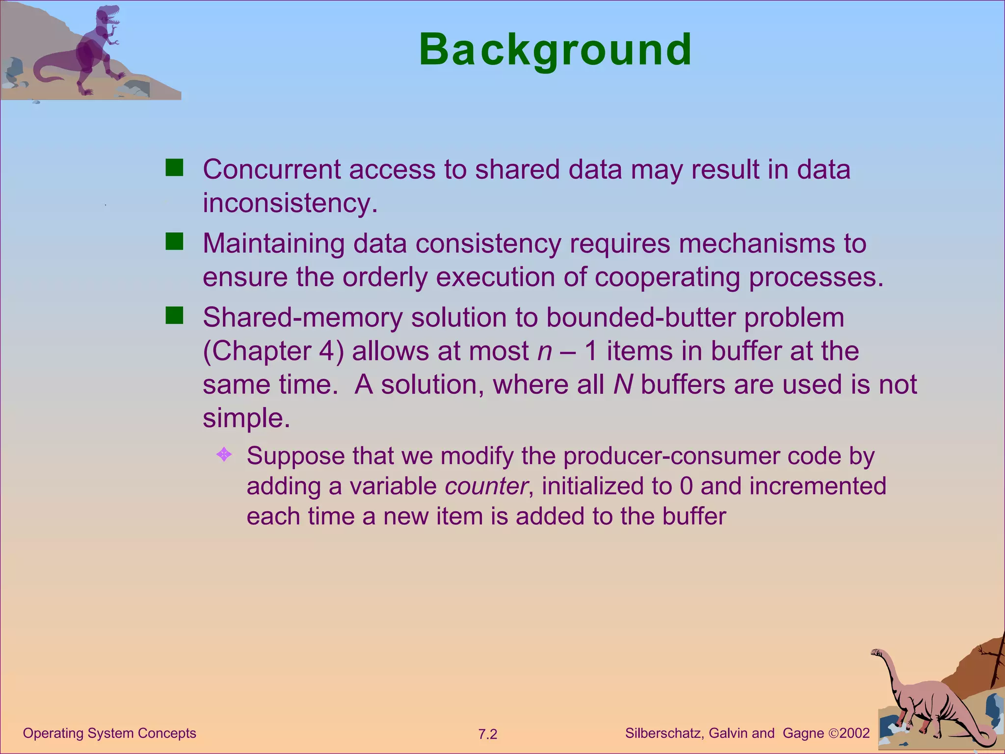 Background Concurrent access to shared data may result in data inconsistency. Maintaining data consistency requires mechanisms to ensure the orderly execution of cooperating processes. Shared-memory solution to bounded-butter problem (Chapter 4) allows at most  n  – 1 items in buffer at the same time.  A solution, where all  N  buffers are used is not simple. Suppose that we modify the producer-consumer code by adding a variable  counter , initialized to 0 and incremented each time a new item is added to the buffer 