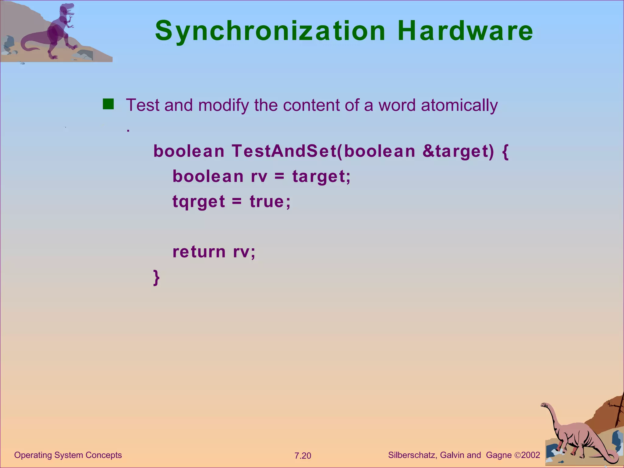 Synchronization Hardware Test and modify the content of a word atomically . boolean TestAndSet(boolean &target) { boolean rv = target; tqrget = true; return rv; } 