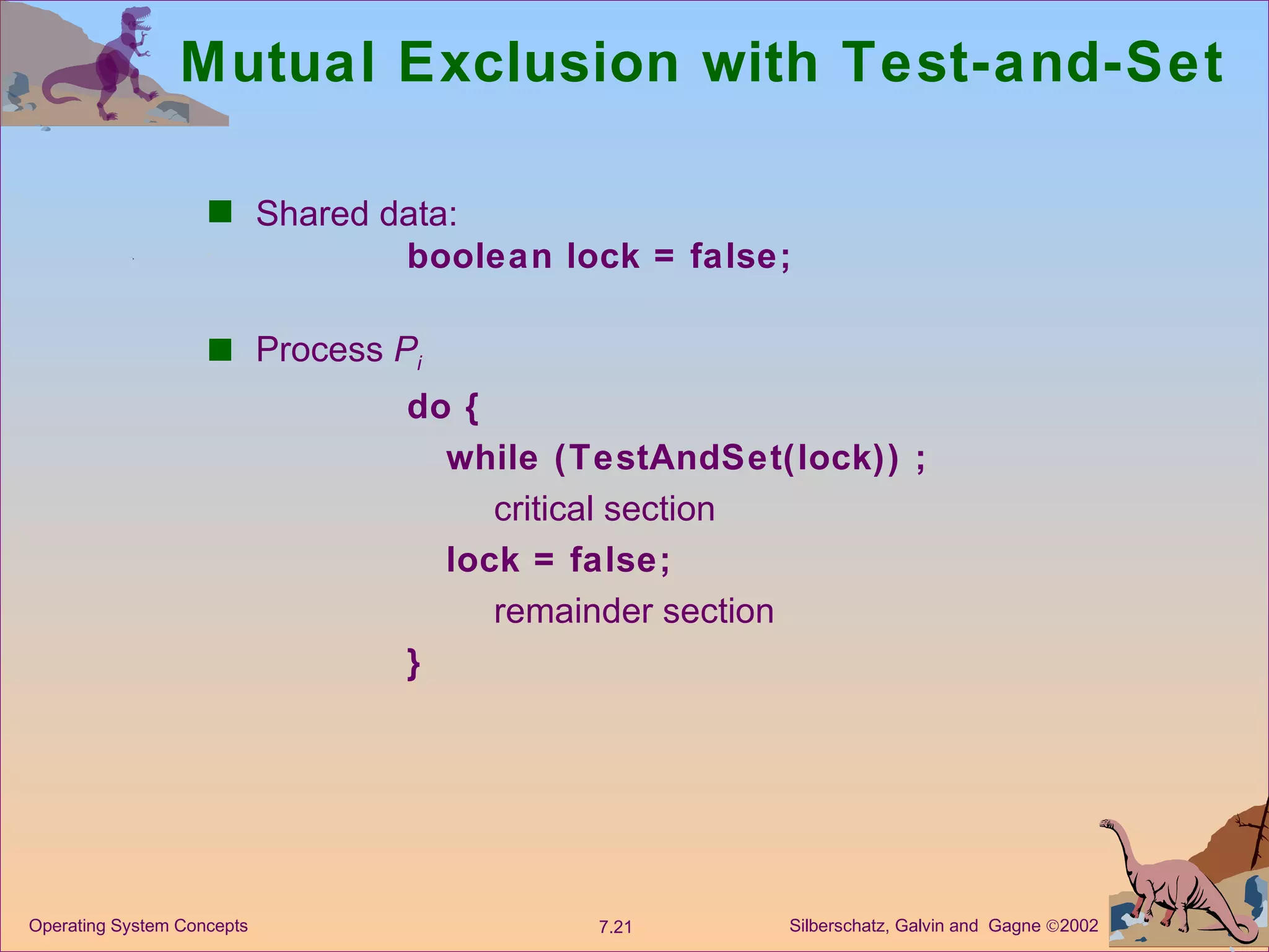 Mutual Exclusion with Test-and-Set Shared data:  boolean lock = false; Process  P i do { while (TestAndSet(lock)) ; critical section lock = false; remainder section } 