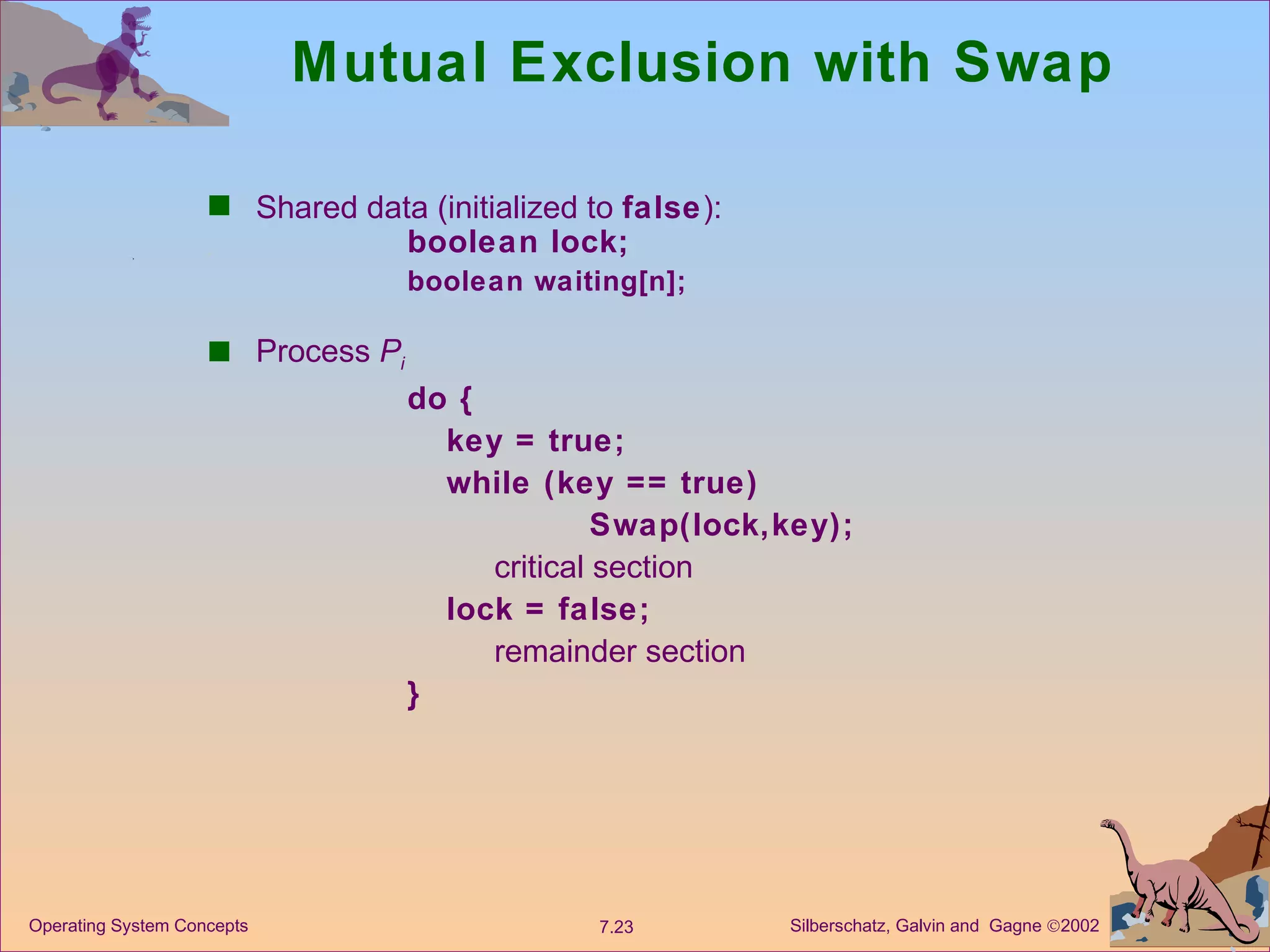 Mutual Exclusion with Swap Shared data (initialized to  false ):  boolean lock; boolean waiting[n]; Process  P i do { key = true; while (key == true)  Swap(lock,key); critical section lock = false; remainder section } 