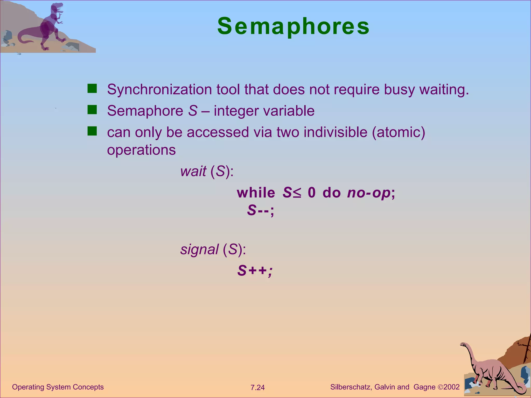 Semaphores Synchronization tool that does not require busy waiting. Semaphore  S  – integer variable can only be accessed via two indivisible (atomic) operations wait  ( S ):  while  S   0 do  no-op ; S --; signal  ( S ):  S++; 