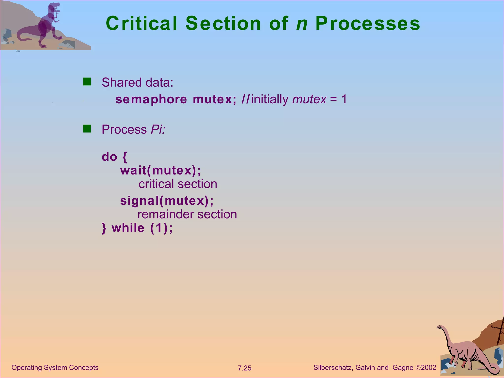 Critical Section of  n  Processes Shared data:   semaphore mutex; // initially  mutex  = 1 Process  Pi:  do {   wait(mutex);   critical section   signal(mutex);   remainder section } while (1);   