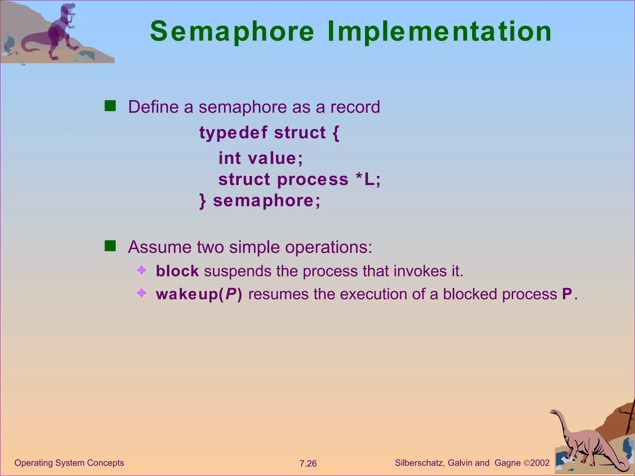 Semaphore Implementation Define a semaphore as a record typedef struct {   int value;   struct process *L; } semaphore; Assume two simple operations: block  suspends the process that invokes it. wakeup( P )  resumes the execution of a blocked process  P . 