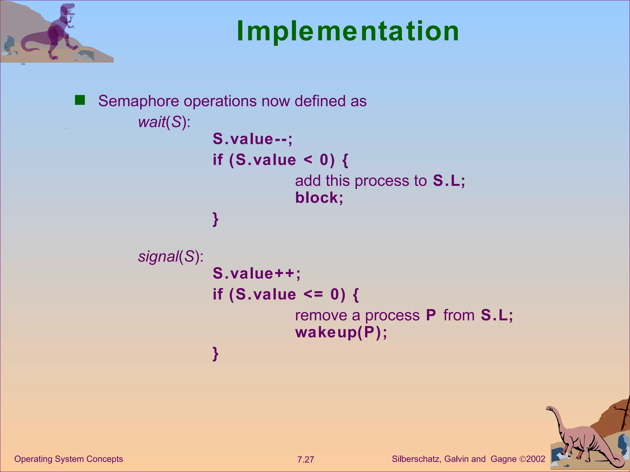 Implementation Semaphore operations now defined as  wait ( S ): S.value--; if (S.value < 0) {  add this process to  S.L; block; } signal ( S ):  S.value++; if (S.value <= 0) { remove a process  P  from  S.L; wakeup(P); } 