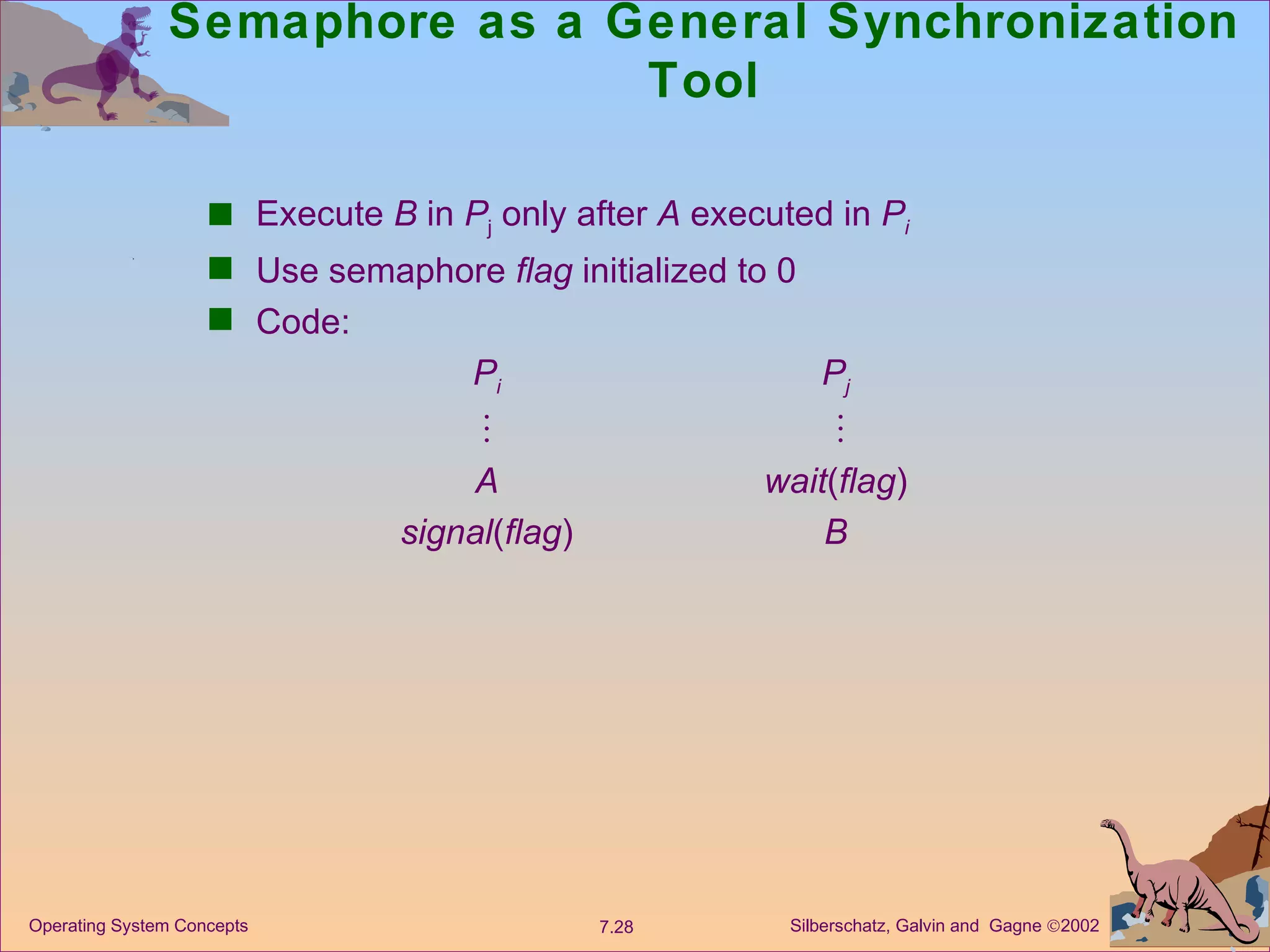 Semaphore as a General Synchronization Tool Execute  B  in  P j  only after  A  executed in  P i Use semaphore  flag  initialized to 0 Code: P i P j         A wait ( flag ) signal ( flag ) B 