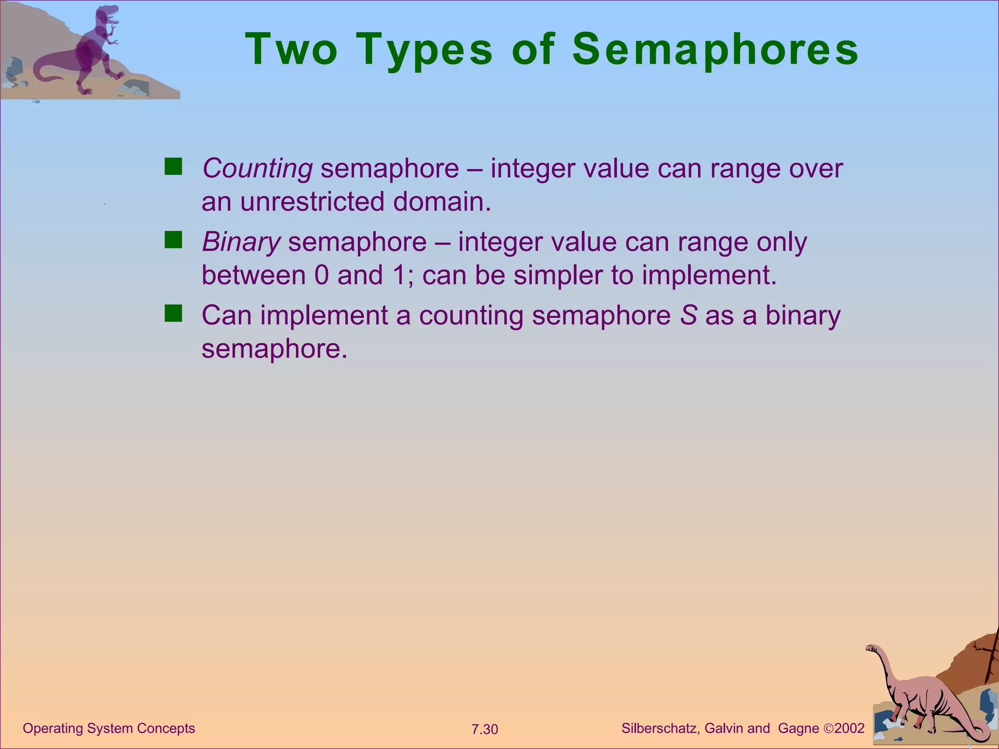 Two Types of Semaphores Counting  semaphore – integer value can range over an unrestricted domain. Binary  semaphore – integer value can range only between 0 and 1; can be simpler to implement. Can implement a counting semaphore  S  as a binary semaphore. 