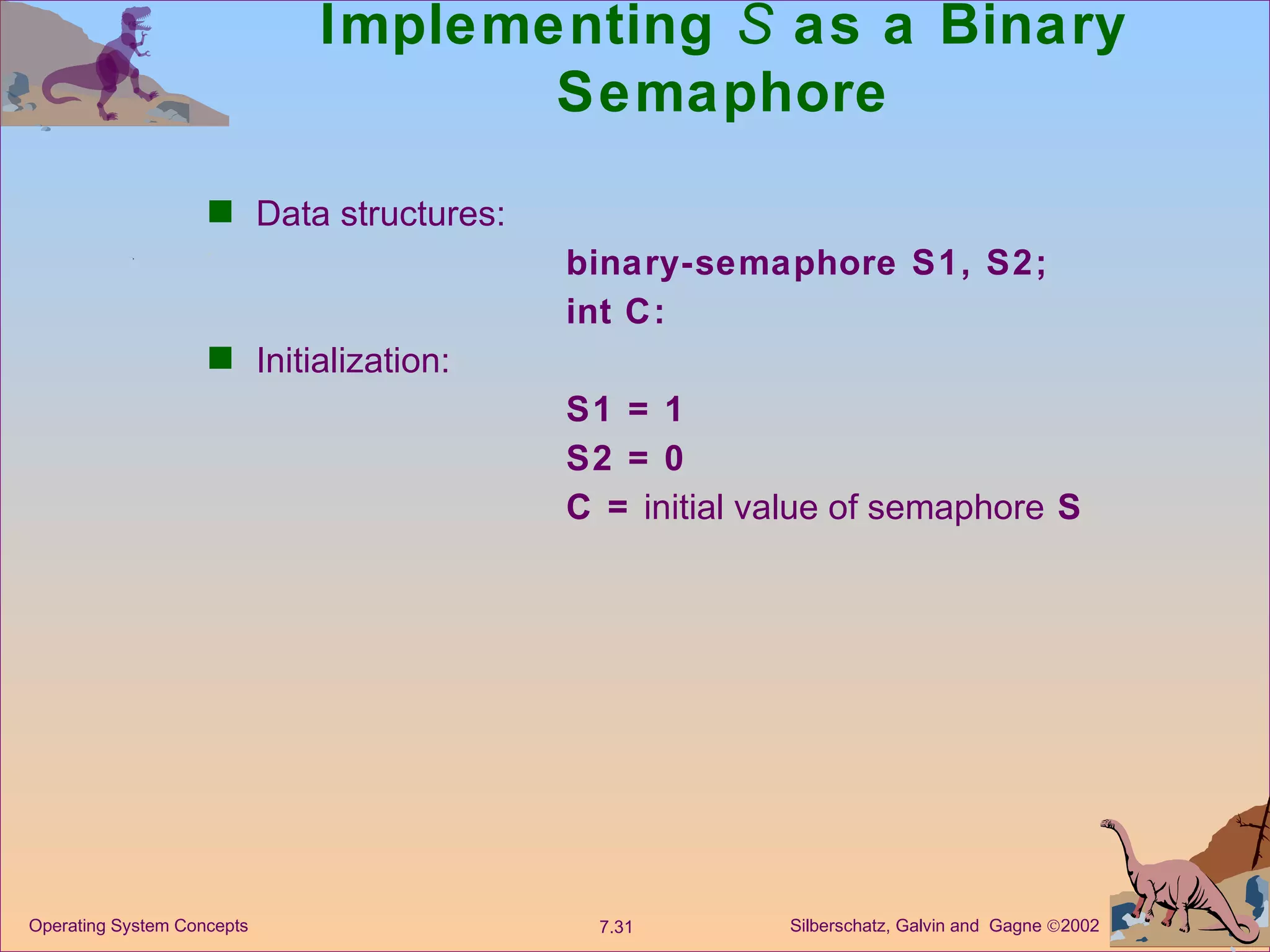 Implementing  S  as a Binary Semaphore Data structures: binary-semaphore S1, S2; int C:  Initialization: S1 = 1 S2 = 0 C =  initial value of semaphore  S 