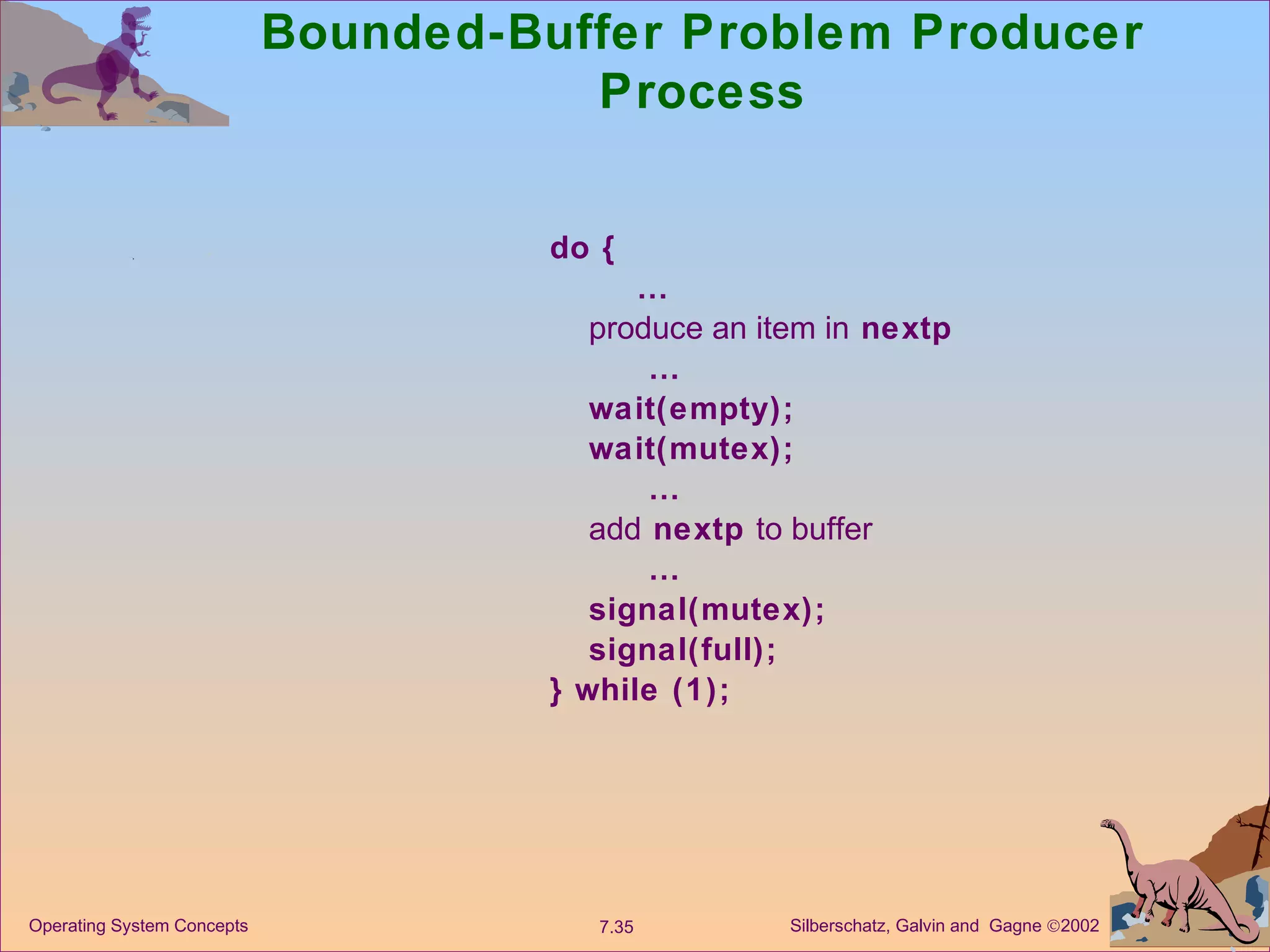 Bounded-Buffer Problem Producer Process do {  … produce an item in  nextp  … wait(empty); wait(mutex);  … add  nextp  to buffer  … signal(mutex); signal(full); } while (1); 