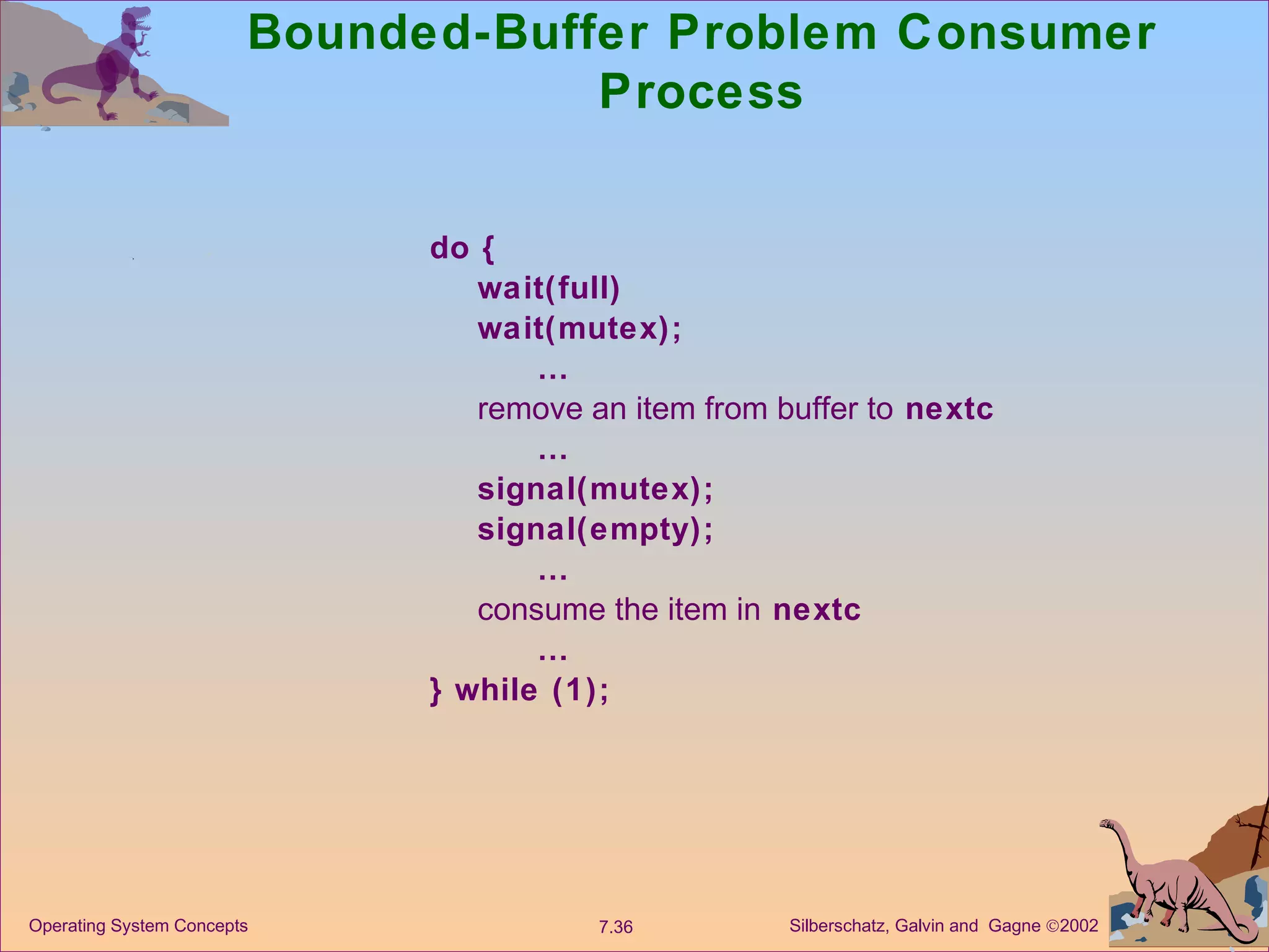 Bounded-Buffer Problem Consumer Process do {  wait(full) wait(mutex);  … remove an item from buffer to  nextc  … signal(mutex); signal(empty);  … consume the item in  nextc  … } while (1); 