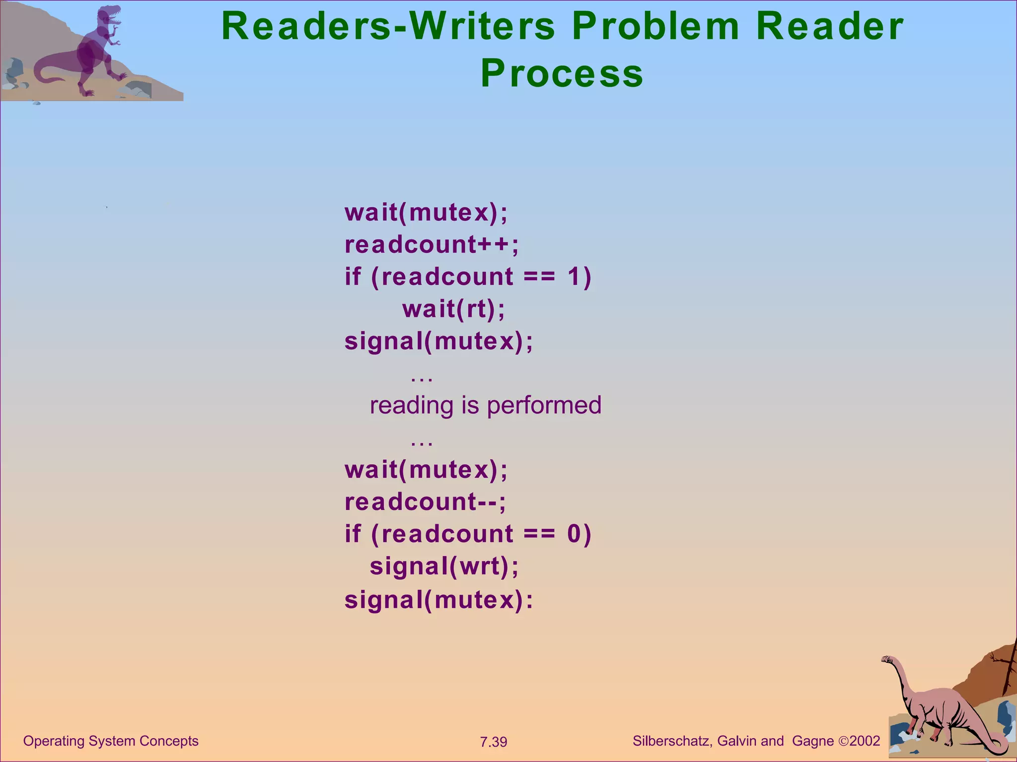 Readers-Writers Problem Reader Process wait(mutex); readcount++; if (readcount == 1) wait(rt); signal(mutex);  … reading is performed  … wait(mutex); readcount--; if (readcount == 0) signal(wrt); signal(mutex): 