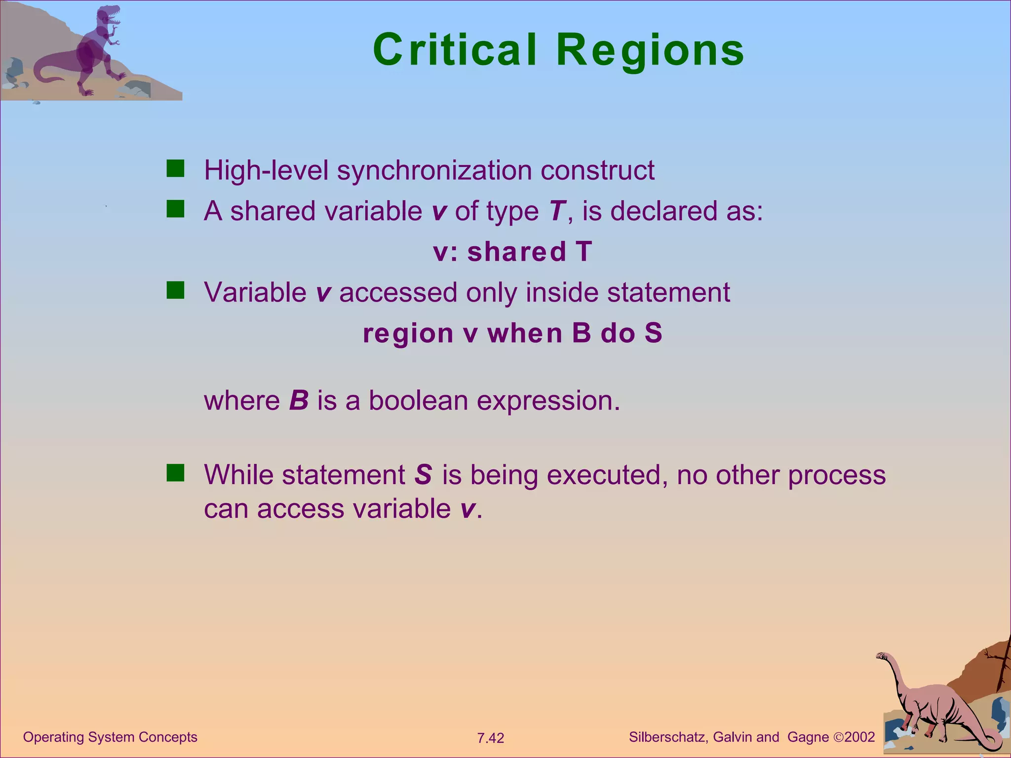 Critical Regions High-level synchronization construct A shared variable  v  of type  T , is declared as: v:   shared   T Variable  v  accessed only inside statement region   v   when   B   do   S where  B  is a boolean expression. While statement  S  is being executed, no other process can access variable  v .  
