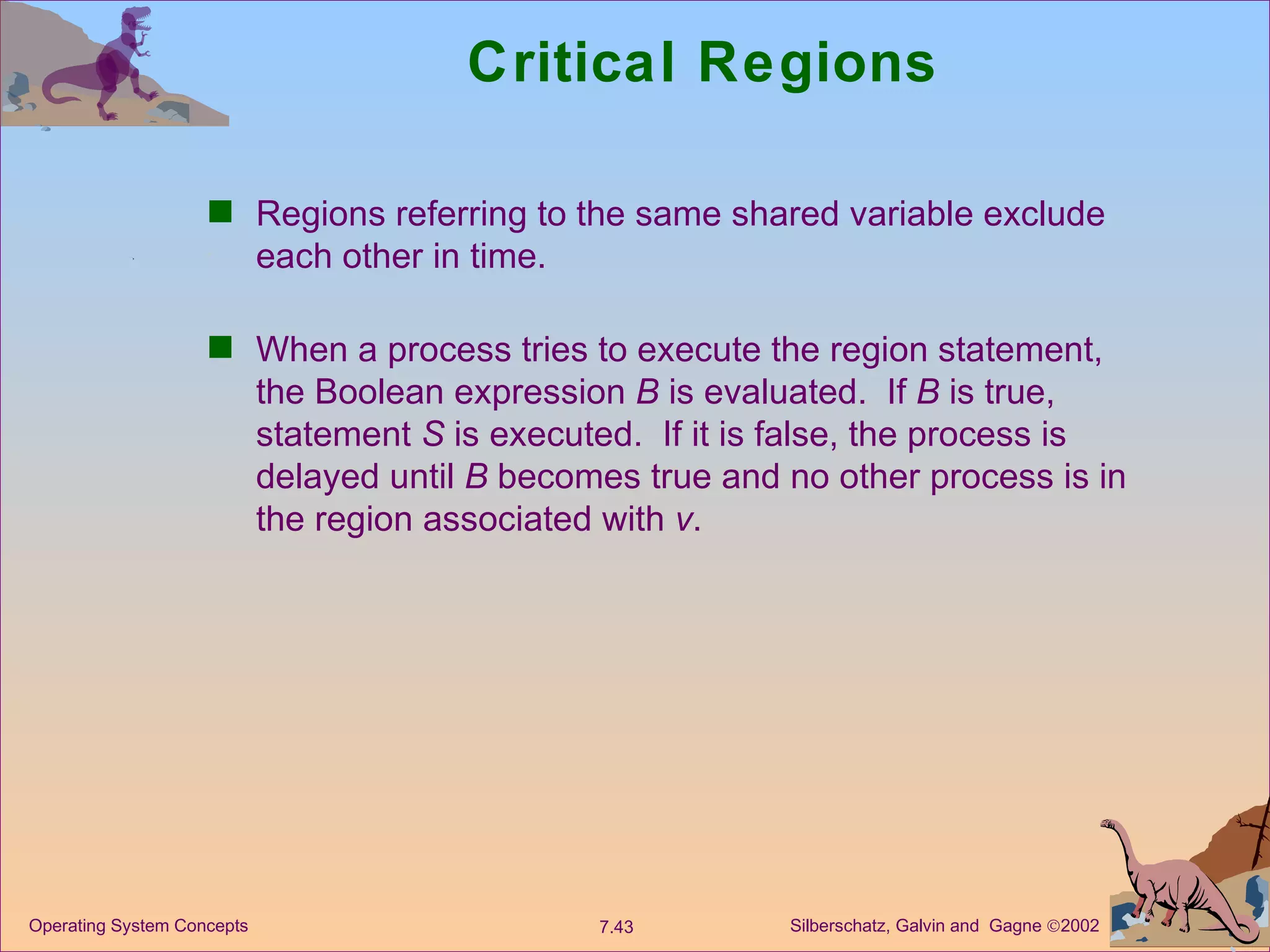 Critical Regions Regions referring to the same shared variable exclude each other in time. When a process tries to execute the region statement, the Boolean expression  B  is evaluated.  If  B  is true, statement  S  is executed.  If it is false, the process is delayed until  B  becomes true and no other process is in the region associated with  v . 