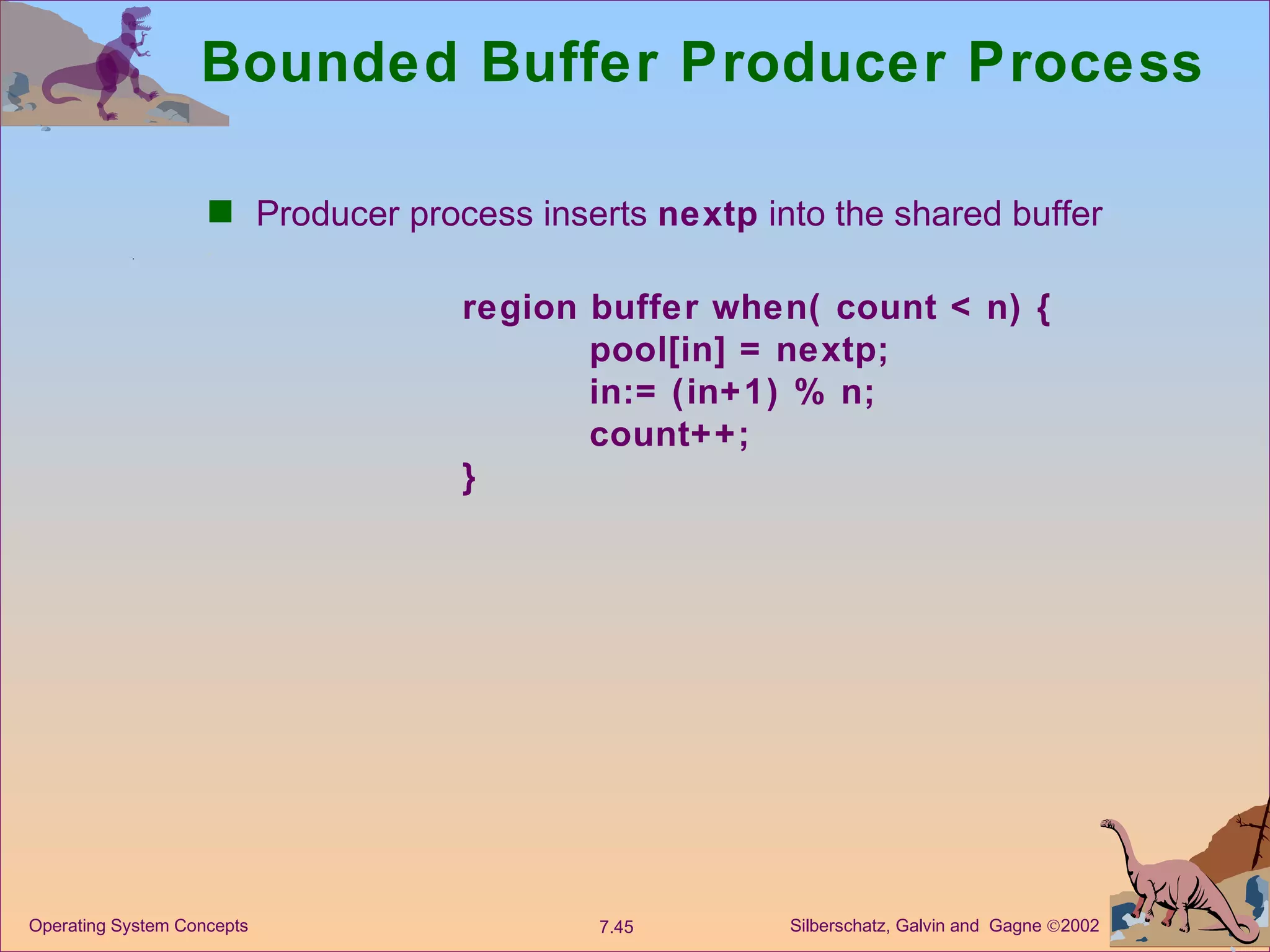 Bounded Buffer Producer Process Producer process inserts  nextp  into the shared buffer region buffer when( count < n) { pool[in] = nextp; in:= (in+1) % n; count++; } 