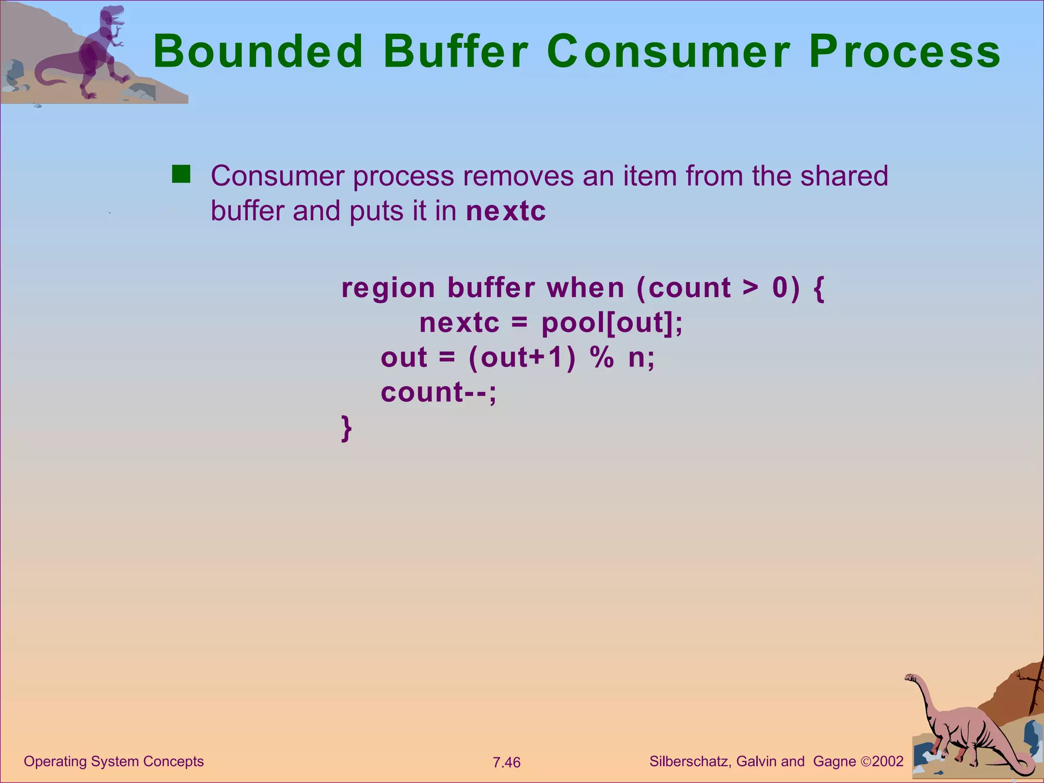 Bounded Buffer Consumer Process Consumer process removes an item from the shared buffer and puts it in  nextc region buffer when (count > 0) { nextc = pool[out]; out = (out+1) % n; count--; } 