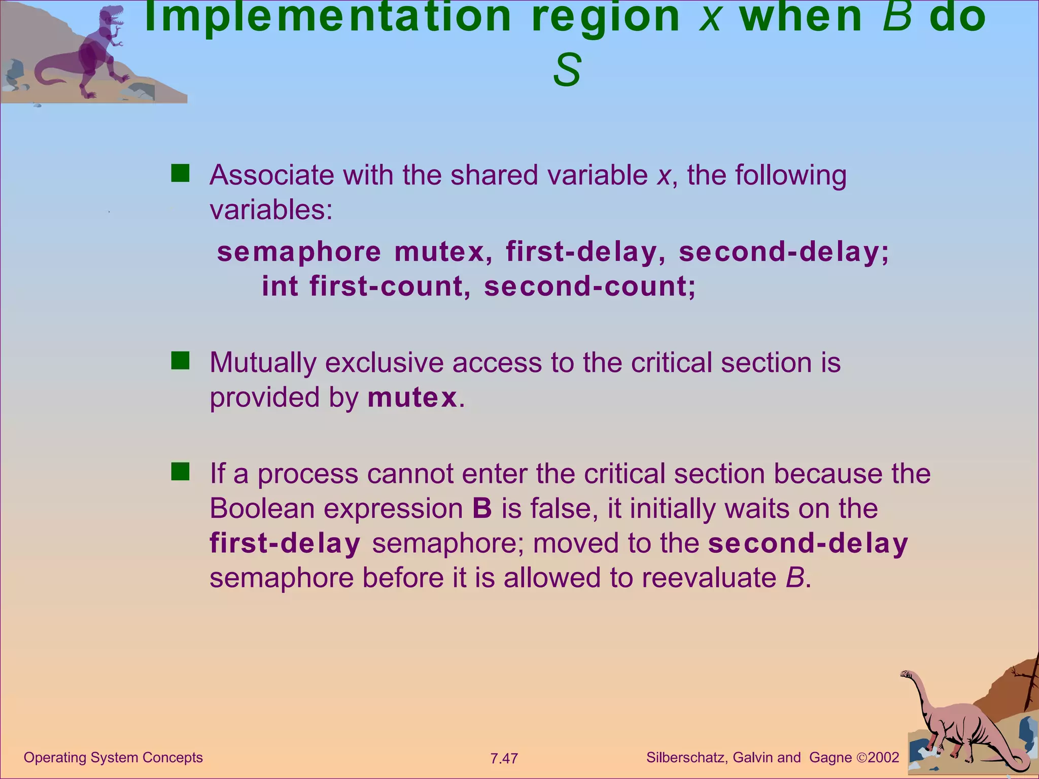 Implementation region  x  when  B  do  S Associate with the shared variable  x , the following variables: semaphore mutex, first-delay, second-delay;   int first-count, second-count; Mutually exclusive access to the critical section is provided by  mutex . If a process cannot enter the critical section because the Boolean expression  B  is false, it initially waits on the  first-delay  semaphore; moved to the  second-delay  semaphore before it is allowed to reevaluate  B . 