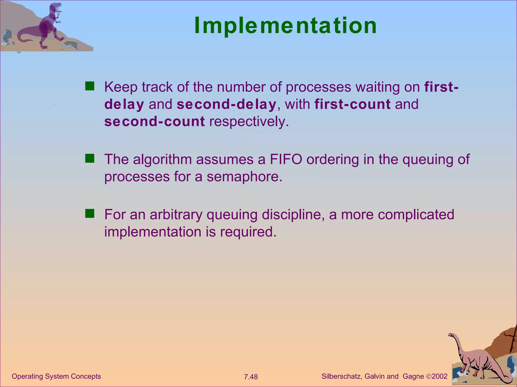 Implementation Keep track of the number of processes waiting on  first-delay  and  second-delay , with  first-count  and  second-count  respectively. The algorithm assumes a FIFO ordering in the queuing of processes for a semaphore. For an arbitrary queuing discipline, a more complicated implementation is required. 