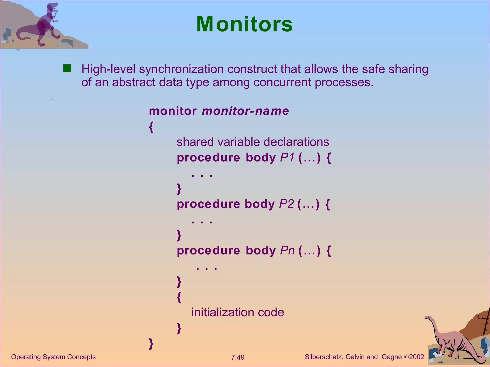 Monitors High-level synchronization construct that allows the safe sharing of an abstract data type among concurrent processes. monitor  monitor-name { shared variable declarations procedure body   P1   (…) { . . . } procedure   body   P2  (…) { . . . }  procedure body   Pn   (…) {   . . . }  { initialization code } } 