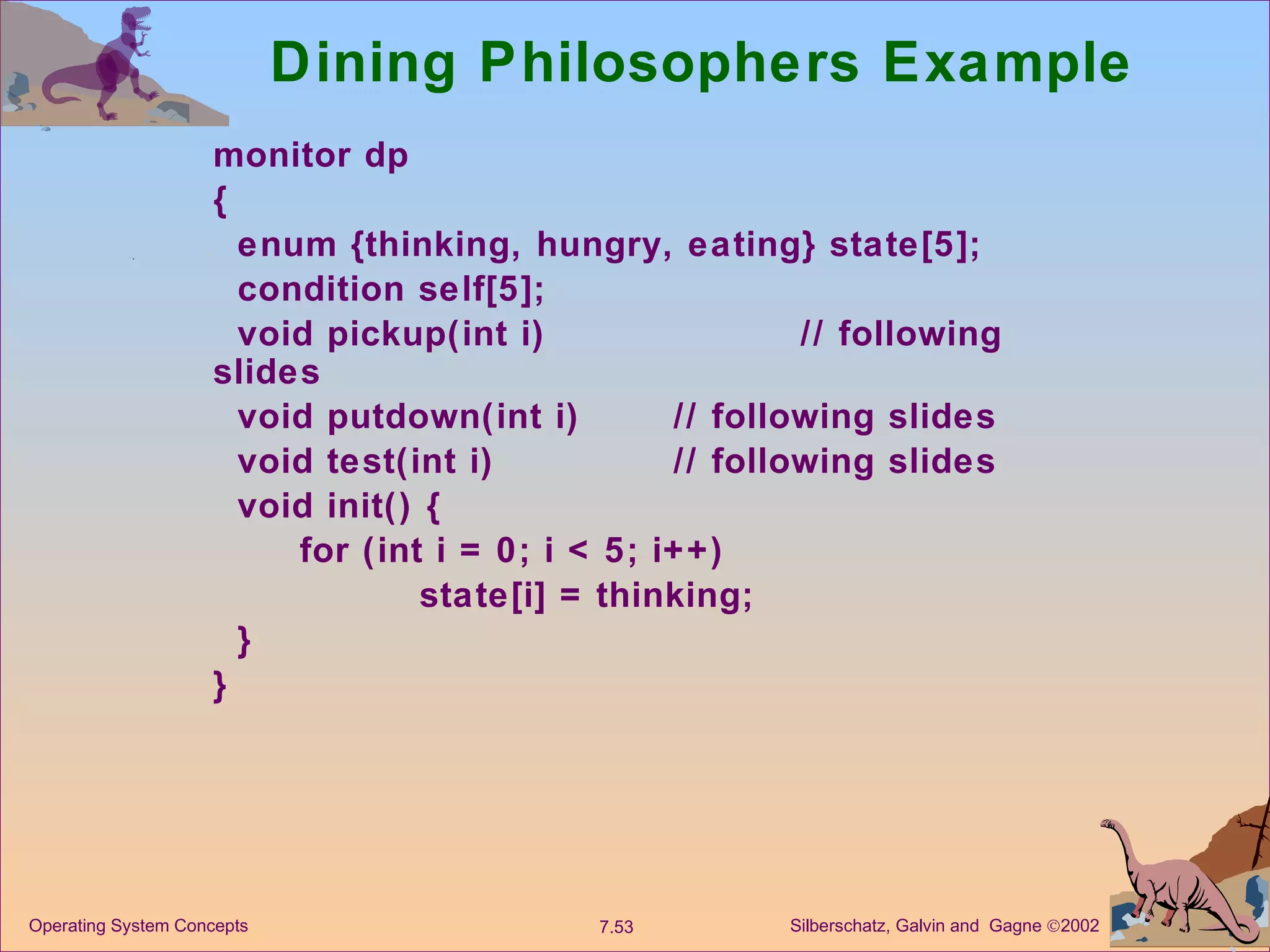 Dining Philosophers Example monitor dp  { enum {thinking, hungry, eating} state[5]; condition self[5]; void pickup(int i)  // following slides void putdown(int i)  // following slides void test(int i)  // following slides void init() { for (int i = 0; i < 5; i++) state[i] = thinking; } } 