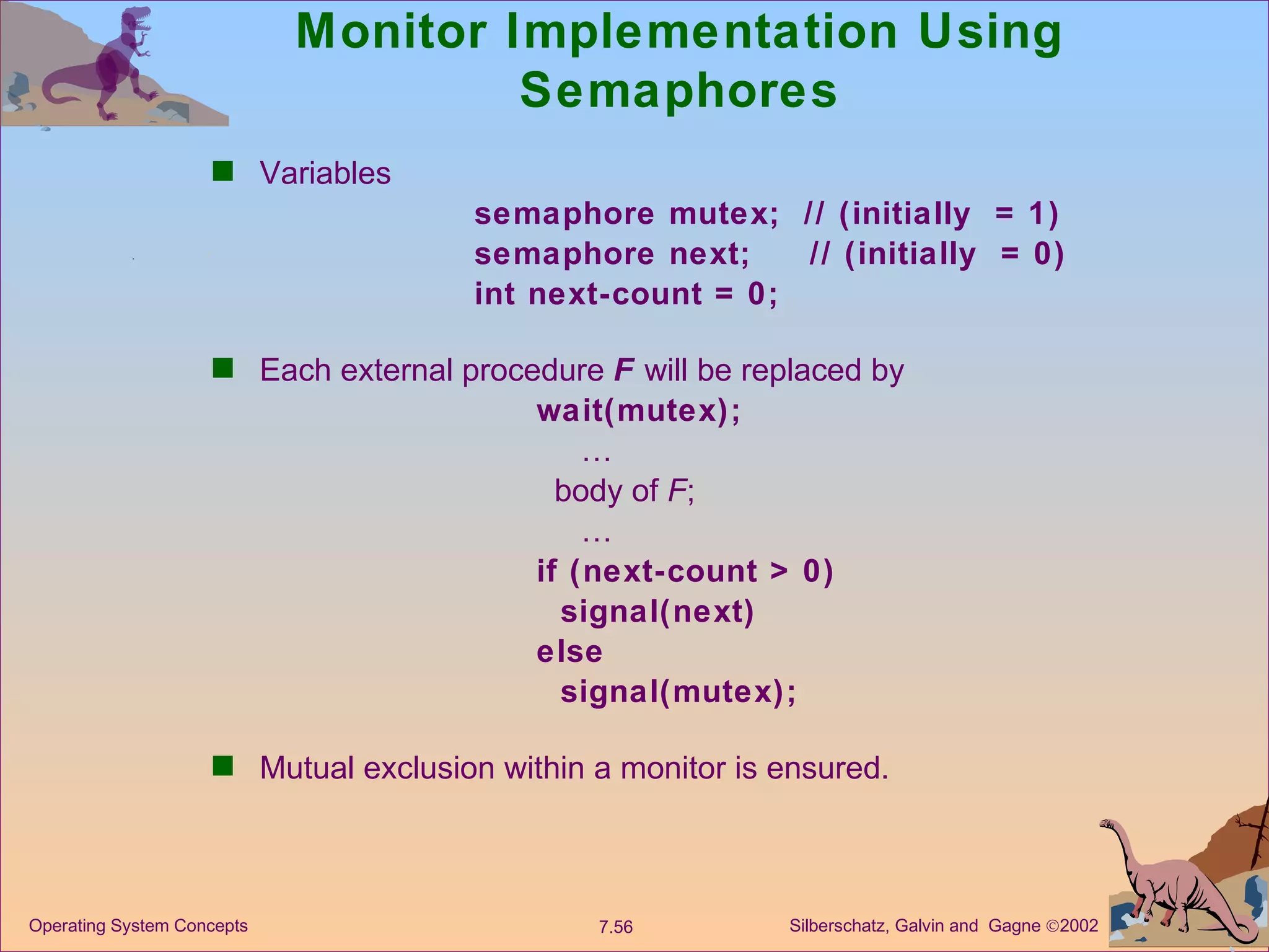 Monitor Implementation Using Semaphores Variables  semaphore mutex;  // (initially  = 1) semaphore next;  // (initially  = 0) int next-count = 0; Each external procedure  F  will be replaced by wait(mutex);   …   body of  F ;   … if (next-count > 0) signal(next) else  signal(mutex); Mutual exclusion within a monitor is ensured. 