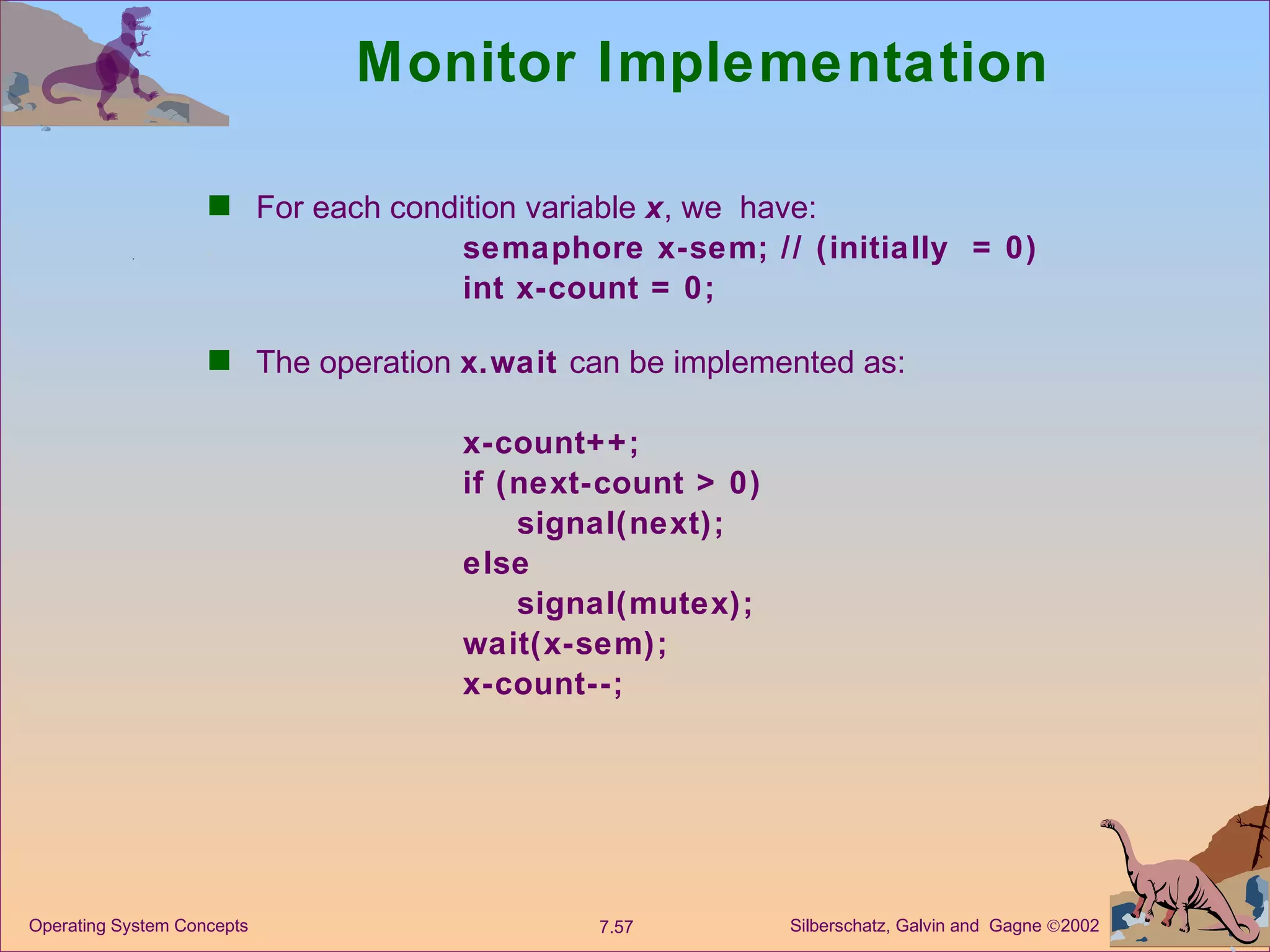 Monitor Implementation For each condition variable  x , we  have: semaphore x-sem; // (initially  = 0) int x-count = 0; The operation  x.wait  can be implemented as: x-count++; if (next-count > 0) signal(next); else signal(mutex); wait(x-sem); x-count--; 