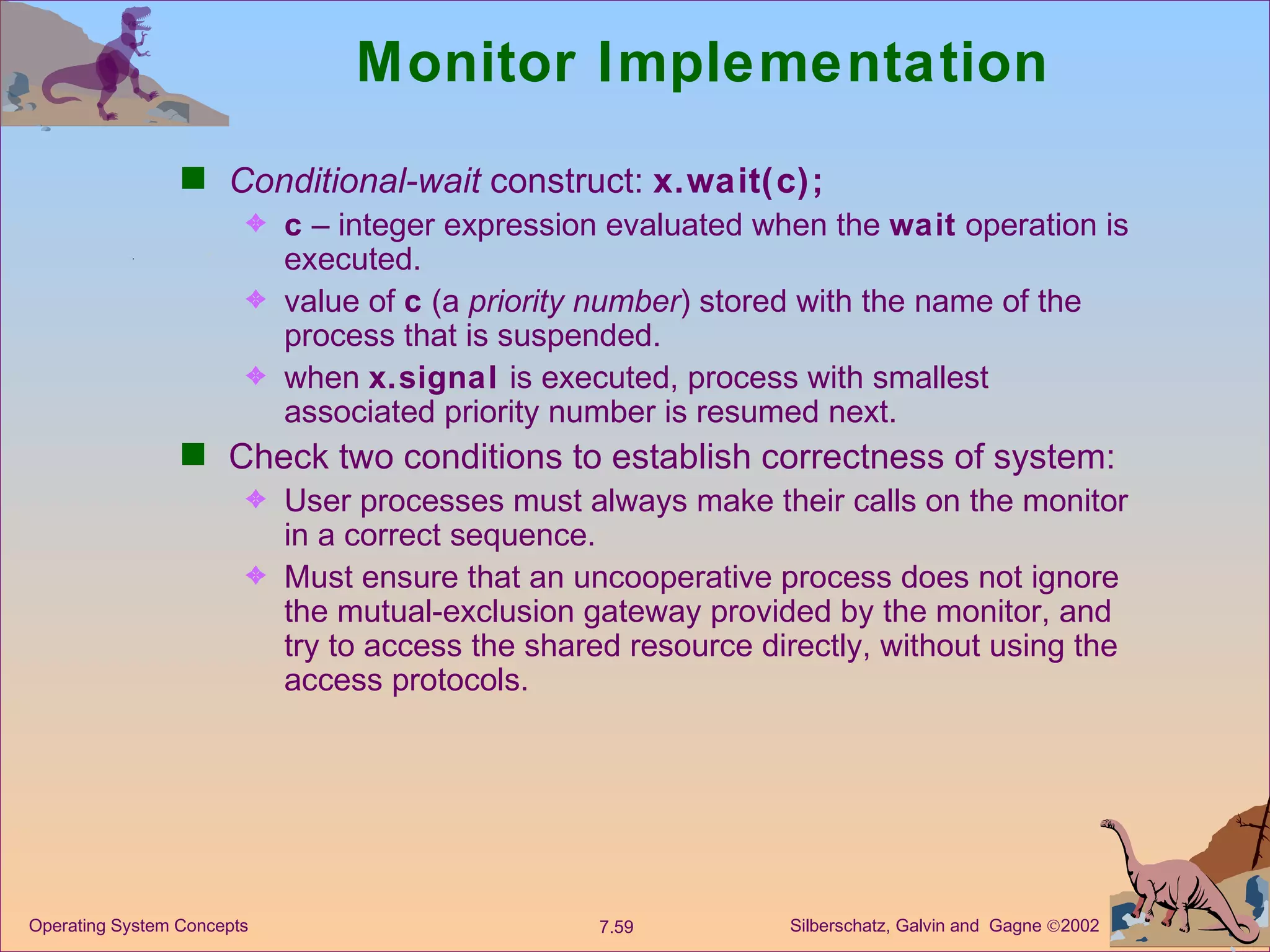 Monitor Implementation Conditional-wait  construct:  x.wait(c); c  – integer expression evaluated when the  wait  operation is executed. value of  c  (a  priority number ) stored with the name of the process that is suspended. when  x.signal  is executed, process with smallest associated priority number is resumed next. Check two conditions to establish correctness of system:  User processes must always make their calls on the monitor in a correct sequence. Must ensure that an uncooperative process does not ignore the mutual-exclusion gateway provided by the monitor, and try to access the shared resource directly, without using the access protocols. 