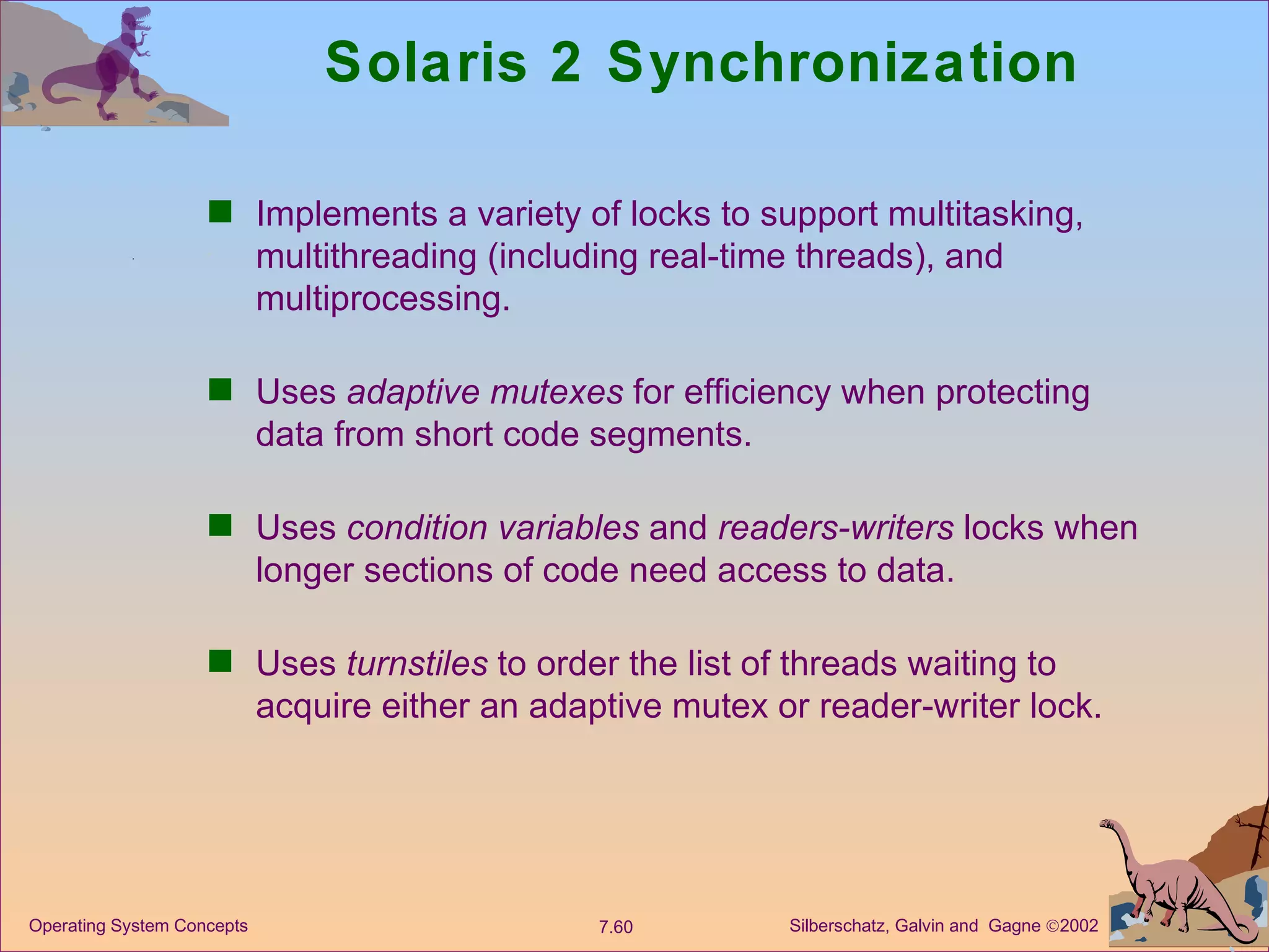 Solaris 2 Synchronization Implements a variety of locks to support multitasking, multithreading (including real-time threads), and multiprocessing. Uses  adaptive mutexes  for efficiency when protecting data from short code segments. Uses  condition variables  and  readers-writers  locks when longer sections of code need access to data.  Uses  turnstiles  to order the list of threads waiting to acquire either an adaptive mutex or reader-writer lock. 