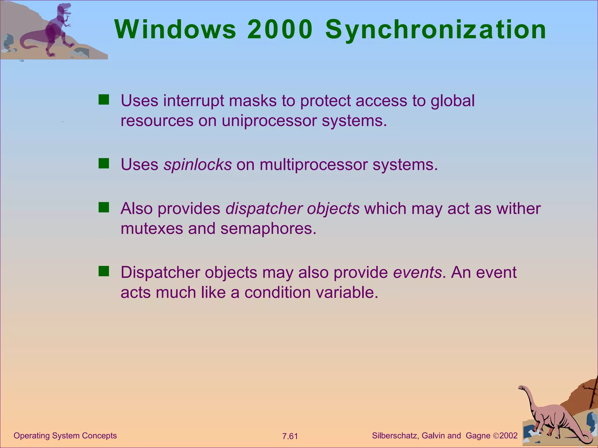 Windows 2000 Synchronization Uses interrupt masks to protect access to global resources on uniprocessor systems. Uses  spinlocks  on multiprocessor systems. Also provides  dispatcher objects  which may act as wither mutexes and semaphores. Dispatcher objects may also provide  events . An event acts much like a condition variable. 