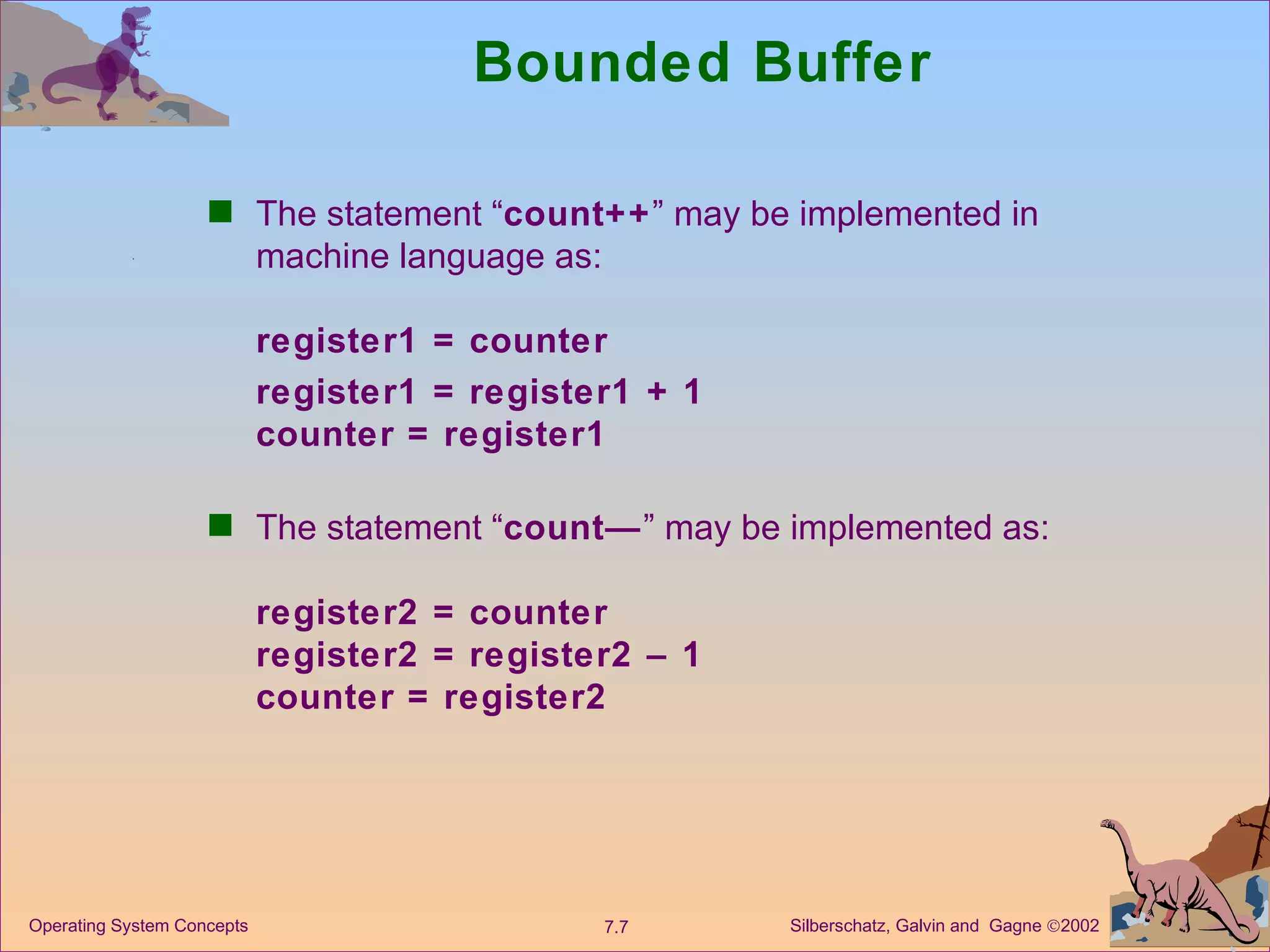Bounded Buffer The statement “ count++ ” may be implemented in machine language as: register1 = counter register1 = register1 + 1 counter = register1 The statement “ count— ” may be implemented as: register2 = counter register2 = register2 – 1 counter = register2 