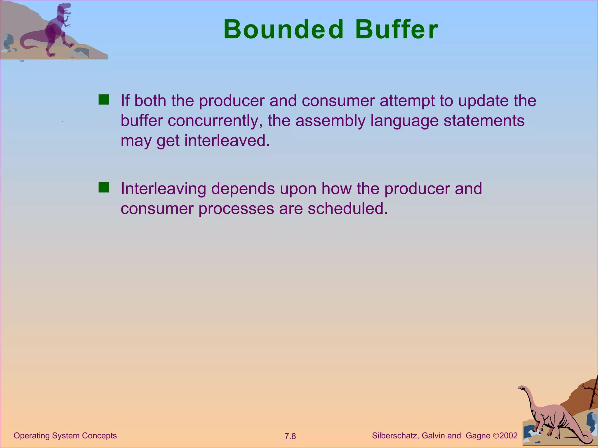 Bounded Buffer If both the producer and consumer attempt to update the buffer concurrently, the assembly language statements may get interleaved. Interleaving depends upon how the producer and consumer processes are scheduled. 