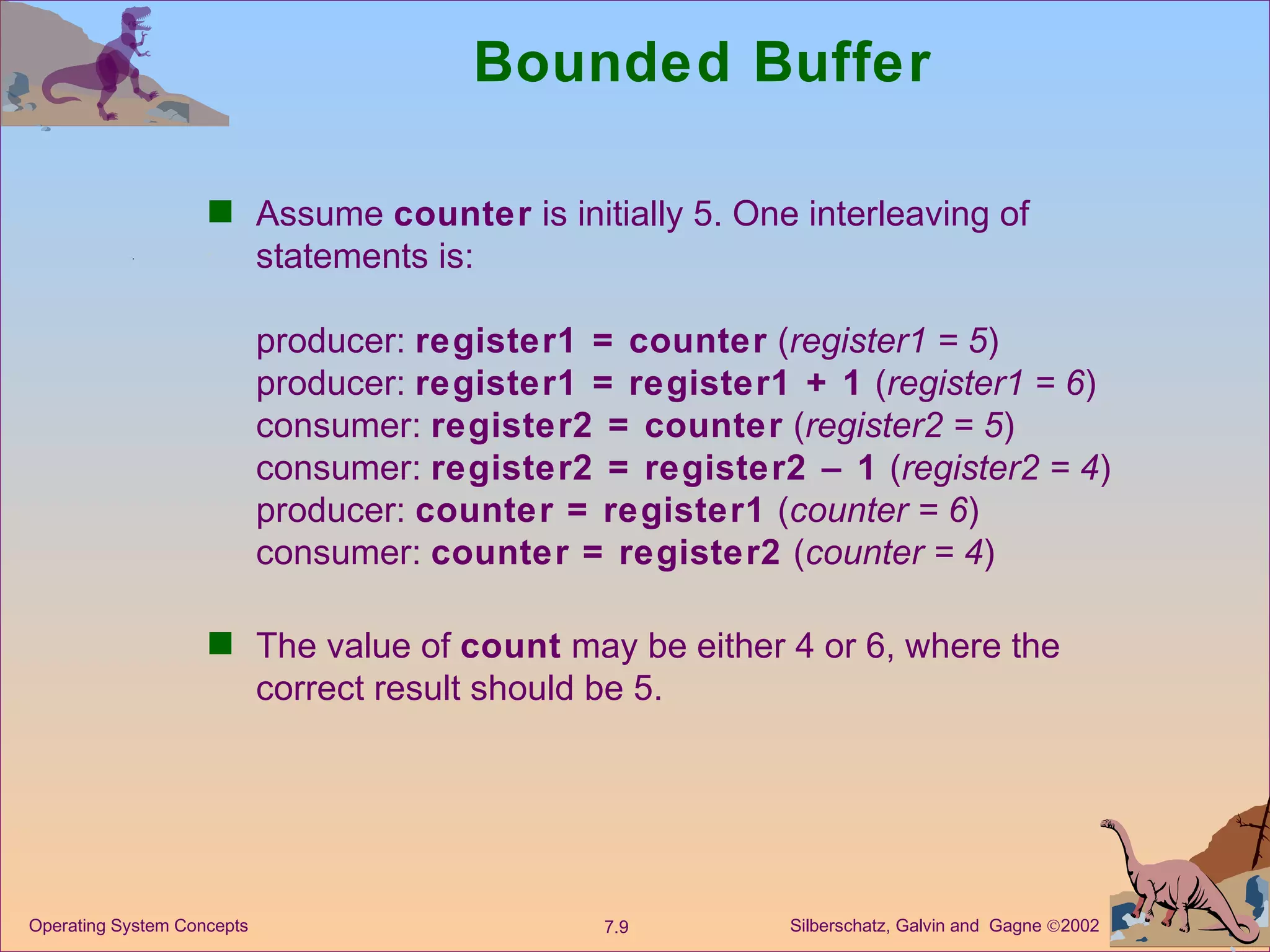 Bounded Buffer Assume  counter  is initially 5. One interleaving of statements is: producer:  register1 = counter  ( register1 = 5 ) producer:  register1 = register1 + 1  ( register1 = 6 ) consumer:  register2 = counter  ( register2 = 5 ) consumer:  register2 = register2 – 1  ( register2 = 4 ) producer:  counter = register1  ( counter = 6 ) consumer:  counter = register2  ( counter = 4 ) The value of  count  may be either 4 or 6, where the correct result should be 5. 