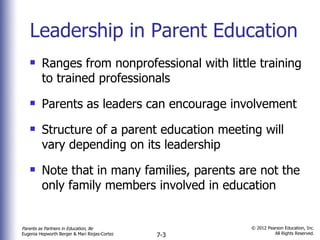 Leadership in Parent Education Ranges from nonprofessional with little training to trained professionals Parents as leaders can encourage involvement Structure of a parent education meeting will vary depending on its leadership  Note that in many families, parents are not the only family members involved in education 