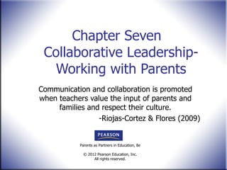 Chapter Seven  Collaborative Leadership- Working with Parents Communication and collaboration is promoted when teachers value the input of parents and families and respect their culture. -Riojas-Cortez & Flores (2009) 