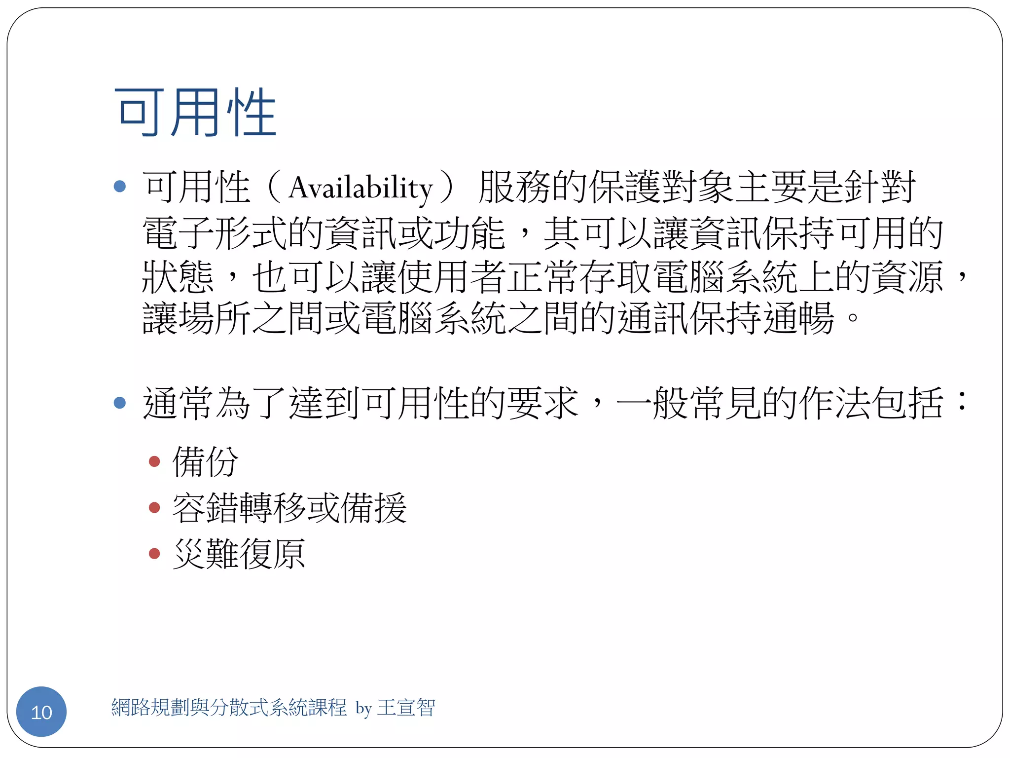 可用性
      可用性（Availability） 服務的保護對象主要是針對
      電子形式的資訊或功能，其可以讓資訊保持可用的
      狀態，也可以讓使用者正常存取電腦系統上的資源，
      讓場所之間或電腦系統之間的通訊保持通暢。

      通常為了達到可用性的要求，一般常見的作法包括：
        備份
        容錯轉移或備援
        災難復原




10   網路規劃與分散式系統課程 by 王宣智
 