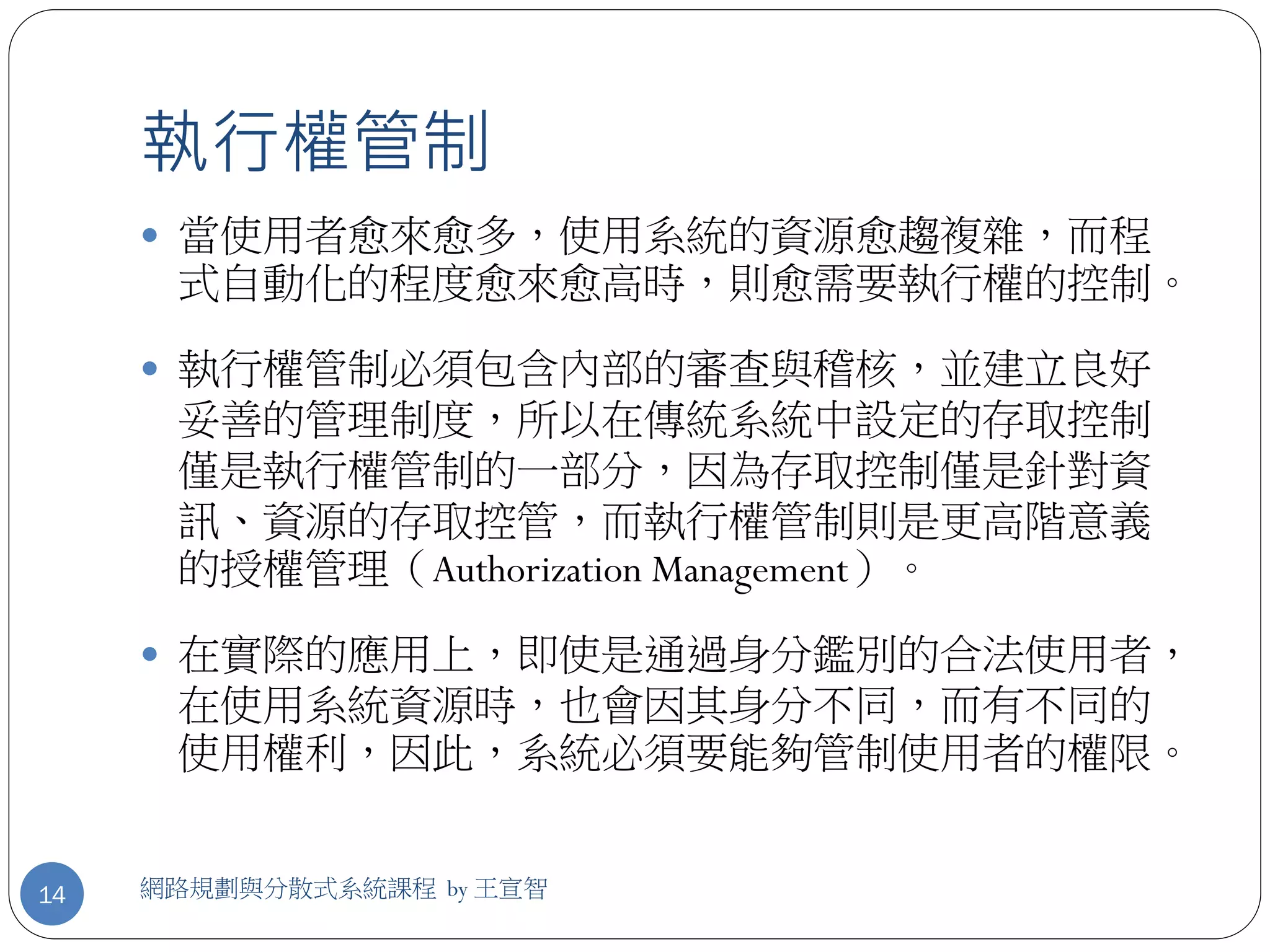 執行權管制
      當使用者愈來愈多，使用系統的資源愈趨複雜，而程
      式自動化的程度愈來愈高時，則愈需要執行權的控制。

      執行權管制必須包含內部的審查與稽核，並建立良好
      妥善的管理制度，所以在傳統系統中設定的存取控制
      僅是執行權管制的一部分，因為存取控制僅是針對資
      訊、資源的存取控管，而執行權管制則是更高階意義
      的授權管理（Authorization Management）。

      在實際的應用上，即使是通過身分鑑別的合法使用者，
      在使用系統資源時，也會因其身分不同，而有不同的
      使用權利，因此，系統必須要能夠管制使用者的權限。


14   網路規劃與分散式系統課程 by 王宣智
 