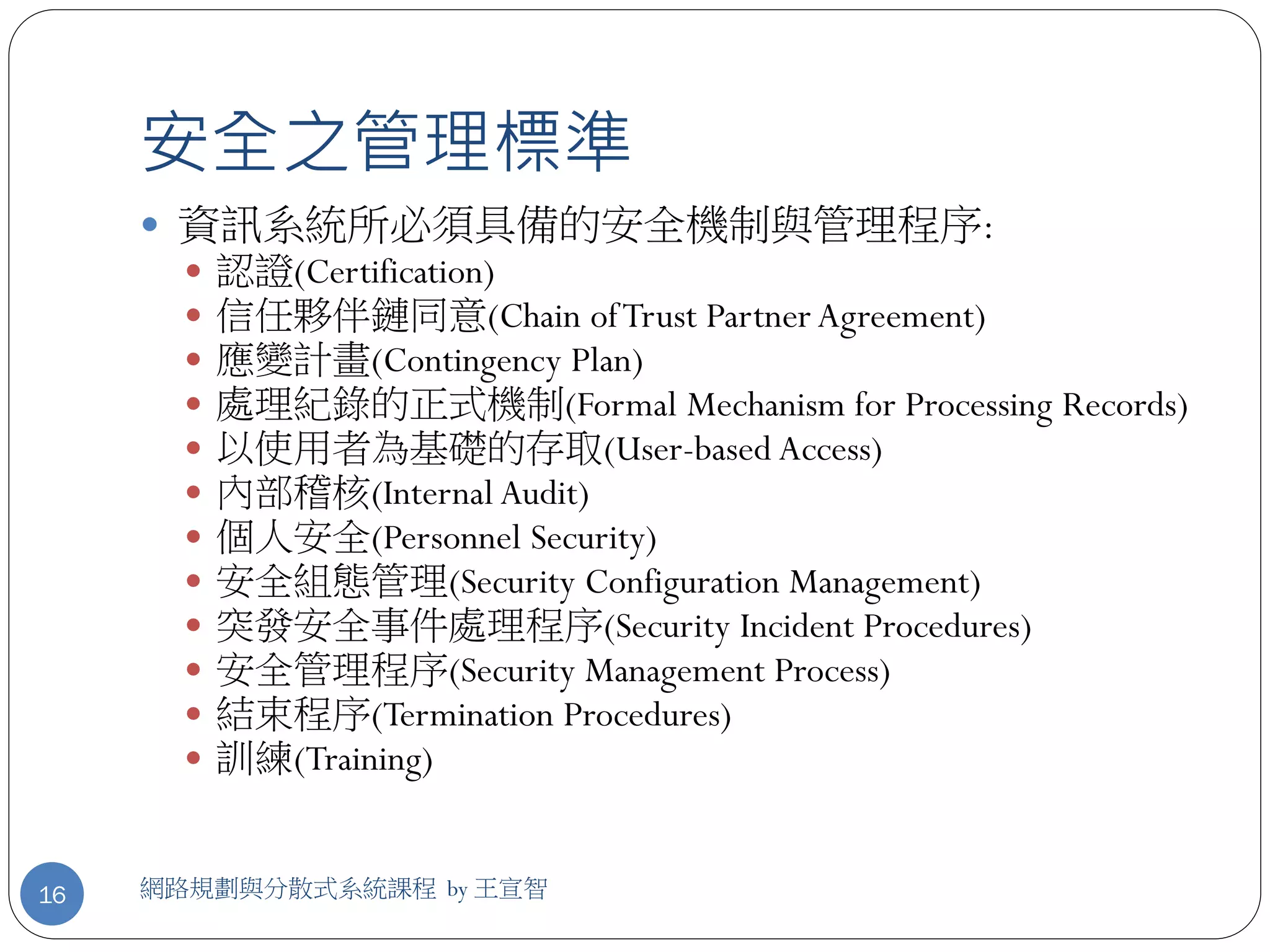 安全之管理標準
      資訊系統所必須具備的安全機制與管理程序:
          認證(Certification)
          信任夥伴鏈同意(Chain of Trust Partner Agreement)
          應變計畫(Contingency Plan)
          處理紀錄的正式機制(Formal Mechanism for Processing Records)
          以使用者為基礎的存取(User-based Access)
          內部稽核(Internal Audit)
          個人安全(Personnel Security)
          安全組態管理(Security Configuration Management)
          突發安全事件處理程序(Security Incident Procedures)
          安全管理程序(Security Management Process)
          結束程序(Termination Procedures)
          訓練(Training)


16   網路規劃與分散式系統課程 by 王宣智
 