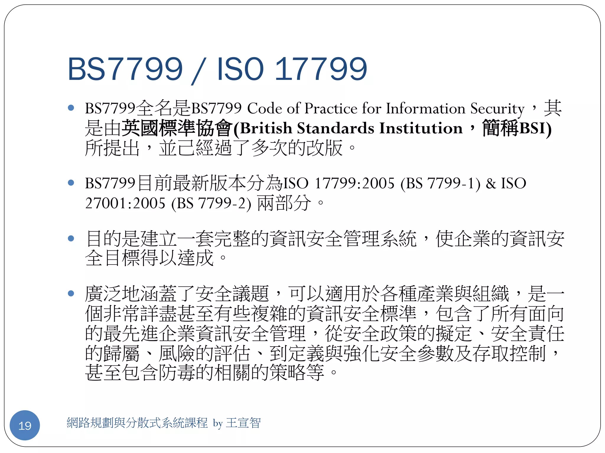 BS7799 / ISO 17799
      BS7799全名是BS7799 Code of Practice for Information Security，其
       是由英國標準協會(British Standards Institution，簡稱BSI)
       所提出，並己經過了多次的改版。
      BS7799目前最新版本分為ISO 17799:2005 (BS 7799-1) & ISO
       27001:2005 (BS 7799-2) 兩部分。
      目的是建立一套完整的資訊安全管理系統，使企業的資訊安
       全目標得以達成。
      廣泛地涵蓋了安全議題，可以適用於各種產業與組織，是一
       個非常詳盡甚至有些複雜的資訊安全標準，包含了所有面向
       的最先進企業資訊安全管理，從安全政策的擬定、安全責任
       的歸屬、風險的評估、到定義與強化安全參數及存取控制，
       甚至包含防毒的相關的策略等。

19   網路規劃與分散式系統課程 by 王宣智
 