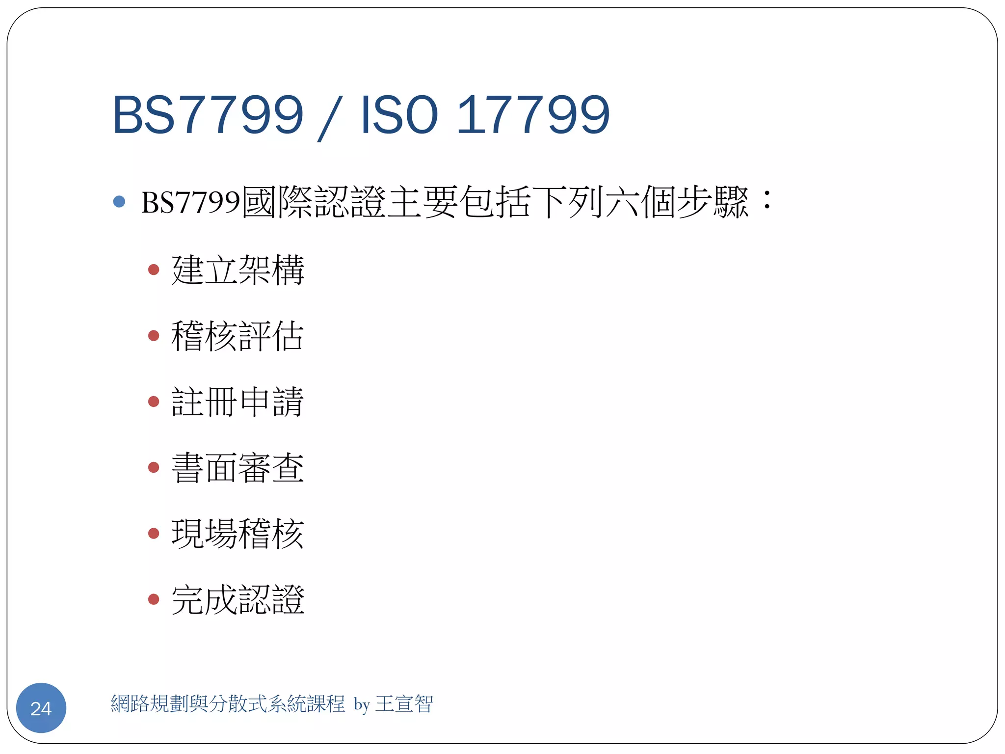 BS7799 / ISO 17799
      BS7799國際認證主要包括下列六個步驟：

        建立架構

        稽核評估

        註冊申請

        書面審查

        現場稽核

        完成認證


24   網路規劃與分散式系統課程 by 王宣智
 