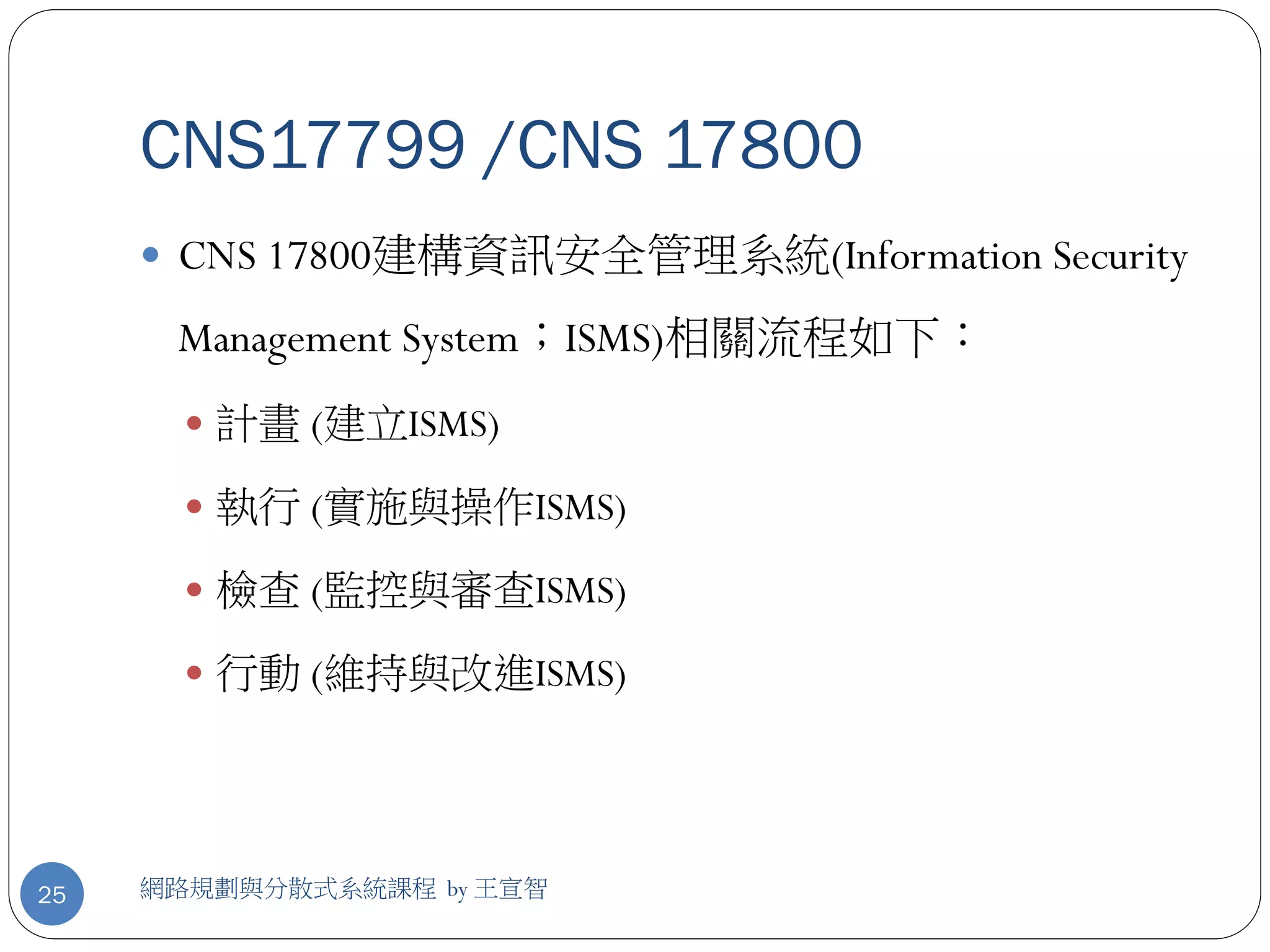 CNS17799 /CNS 17800
      CNS 17800建構資訊安全管理系統(Information Security

      Management System；ISMS)相關流程如下：
        計畫 (建立ISMS)

        執行 (實施與操作ISMS)

        檢查 (監控與審查ISMS)

        行動 (維持與改進ISMS)




25   網路規劃與分散式系統課程 by 王宣智
 