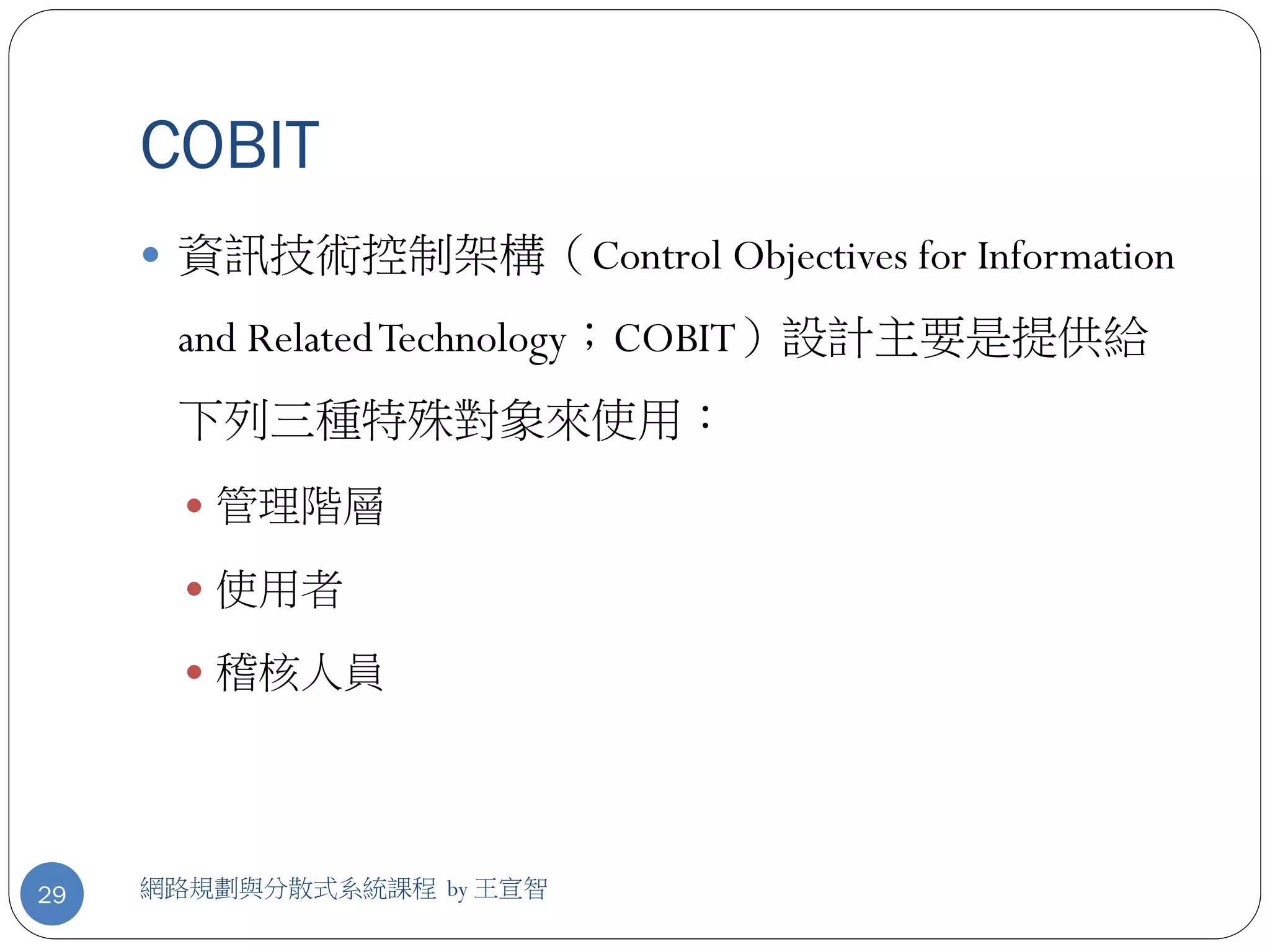 COBIT
      資訊技術控制架構（Control Objectives for Information

      and Related Technology；COBIT）設計主要是提供給
      下列三種特殊對象來使用：
        管理階層

        使用者

        稽核人員




29   網路規劃與分散式系統課程 by 王宣智
 