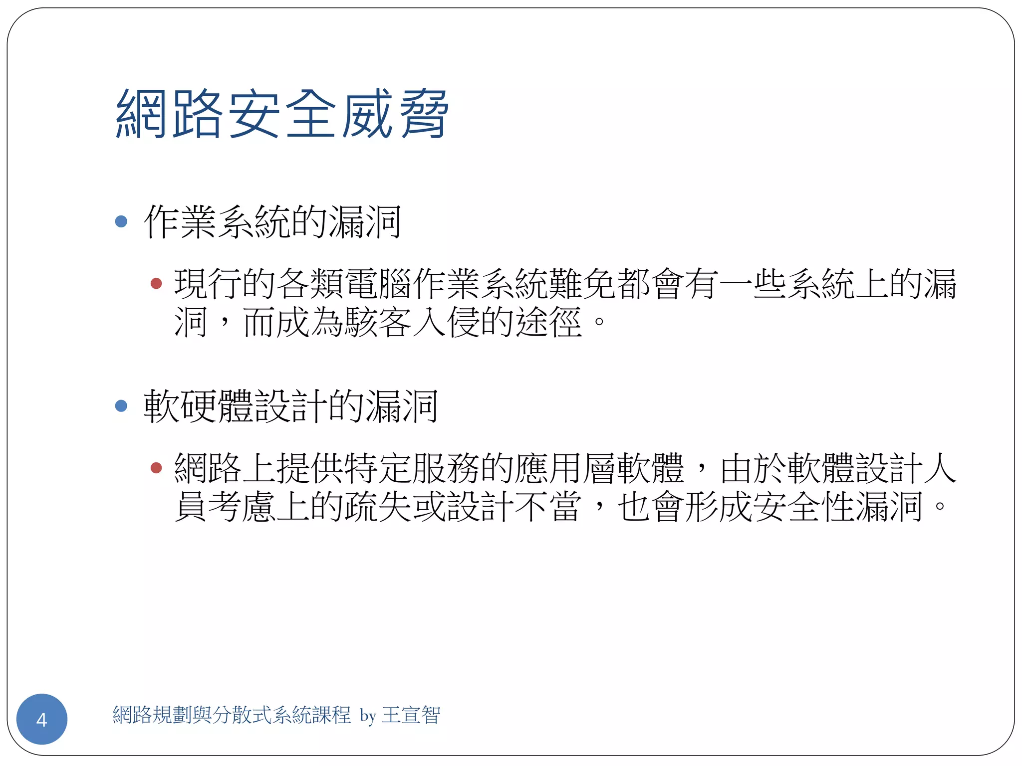 網路安全威脅
     作業系統的漏洞
       現行的各類電腦作業系統難免都會有一些系統上的漏
       洞，而成為駭客入侵的途徑。

     軟硬體設計的漏洞
       網路上提供特定服務的應用層軟體，由於軟體設計人
       員考慮上的疏失或設計不當，也會形成安全性漏洞。




4   網路規劃與分散式系統課程 by 王宣智
 