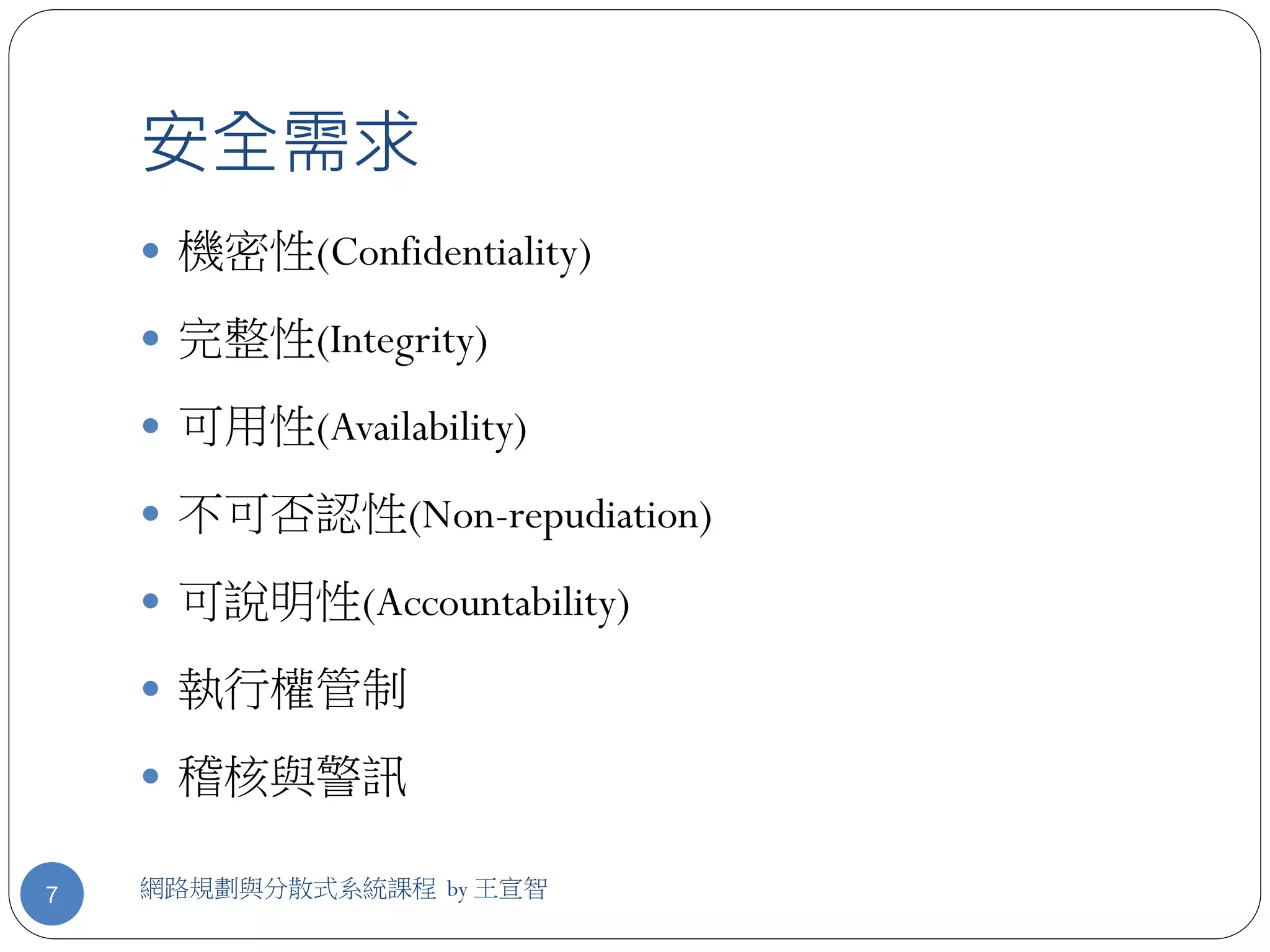 安全需求
     機密性(Confidentiality)

     完整性(Integrity)

     可用性(Availability)

     不可否認性(Non-repudiation)

     可說明性(Accountability)

     執行權管制

     稽核與警訊

7   網路規劃與分散式系統課程 by 王宣智
 