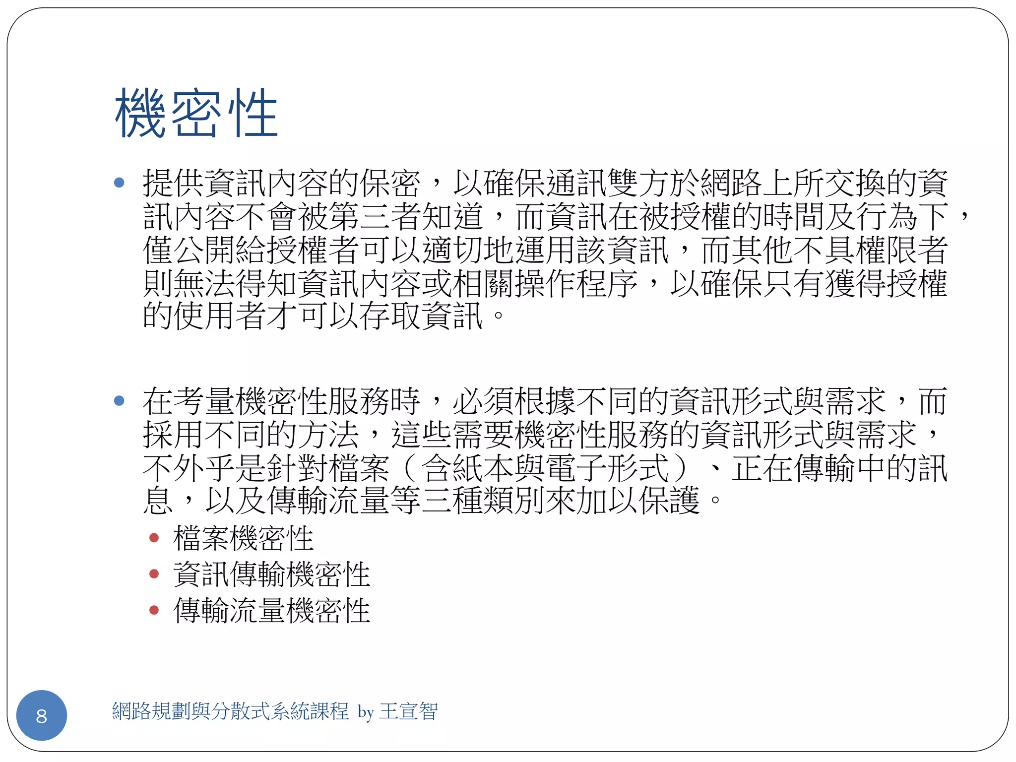 機密性
     提供資訊內容的保密，以確保通訊雙方於網路上所交換的資
     訊內容不會被第三者知道，而資訊在被授權的時間及行為下，
     僅公開給授權者可以適切地運用該資訊，而其他不具權限者
     則無法得知資訊內容或相關操作程序，以確保只有獲得授權
     的使用者才可以存取資訊。

     在考量機密性服務時，必須根據不同的資訊形式與需求，而
     採用不同的方法，這些需要機密性服務的資訊形式與需求，
     不外乎是針對檔案（含紙本與電子形式）、正在傳輸中的訊
     息，以及傳輸流量等三種類別來加以保護。
       檔案機密性
       資訊傳輸機密性
       傳輸流量機密性



8   網路規劃與分散式系統課程 by 王宣智
 