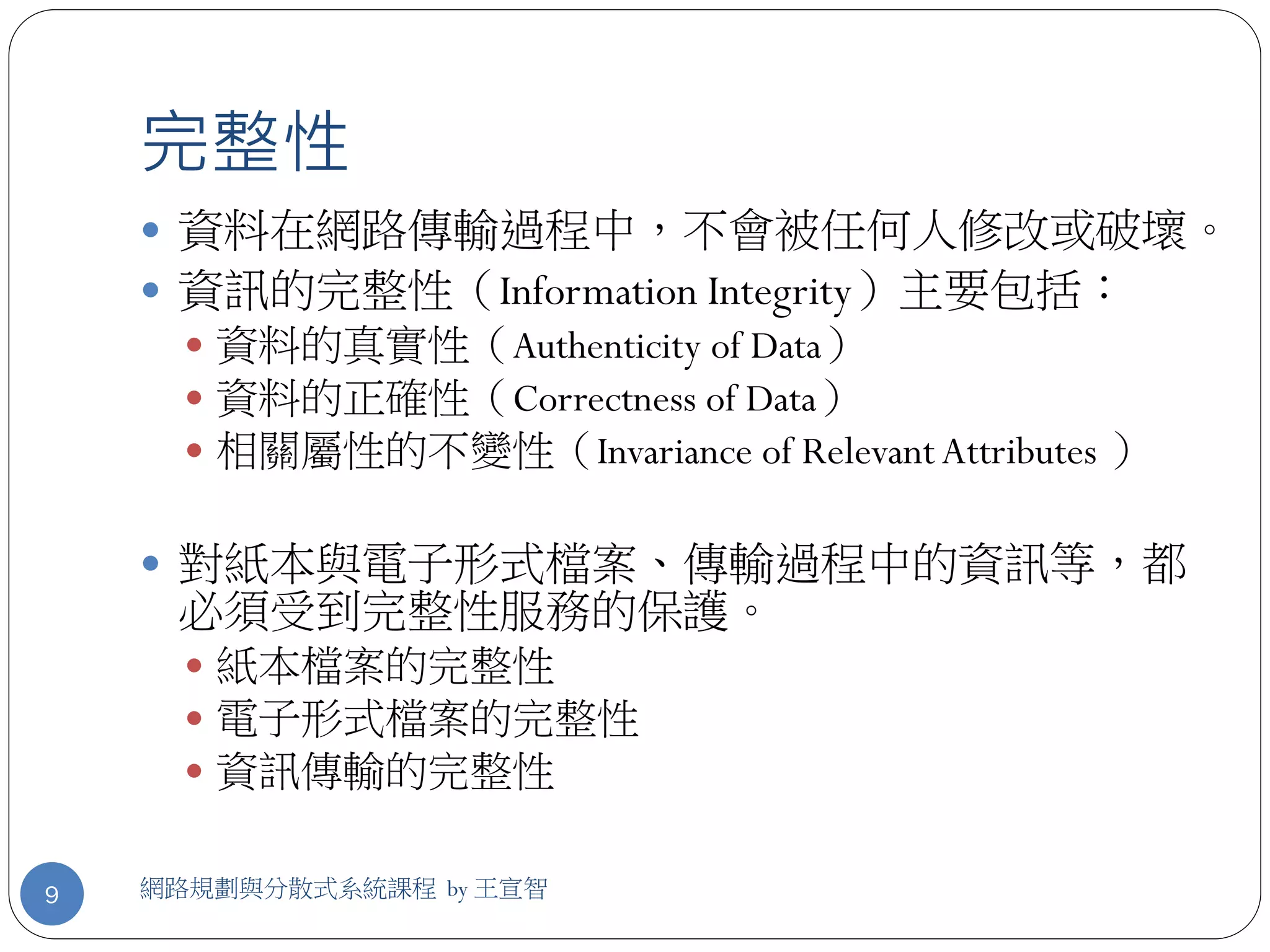 完整性
     資料在網路傳輸過程中，不會被任何人修改或破壞。
     資訊的完整性（Information Integrity）主要包括：
       資料的真實性（Authenticity of Data）
       資料的正確性（Correctness of Data）
       相關屬性的不變性（Invariance of Relevant Attributes ）


     對紙本與電子形式檔案、傳輸過程中的資訊等，都
     必須受到完整性服務的保護。
       紙本檔案的完整性
       電子形式檔案的完整性
       資訊傳輸的完整性


9   網路規劃與分散式系統課程 by 王宣智
 