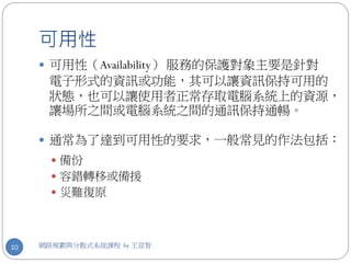 可用性
      可用性（Availability） 服務的保護對象主要是針對
      電子形式的資訊或功能，其可以讓資訊保持可用的
      狀態，也可以讓使用者正常存取電腦系統上的資源，
      讓場所之間或電腦系統之間的通訊保持通暢。

      通常為了達到可用性的要求，一般常見的作法包括：
        備份
        容錯轉移或備援
        災難復原




10   網路規劃與分散式系統課程 by 王宣智
 