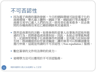 不可否認性
      因為電子商務的蓬勃發展，今日的網路環境可說是電子化的
      商務環境，舉凡線上購物、網路下單、網路銀行等各種電子
      商務交易早已進入人們的生活，使用者也愈來愈多，而企業
      間的各種商務往來也已藉助網路來流通資訊。

      既然是商業性的活動，如果參與的當事人在事後否認他所做
      過的行為，則將會造成商業糾紛，因此，系統必須要能夠產
      生、記錄與管理電子化商務事件的證據，並有能力在糾紛發
      生時，將證據提供給仲裁者驗證，讓仲裁者可以根據證據來
      進行仲裁，這就是所謂的不可否認性（Non-repudiation）服務。

      數位簽章的文件有法律的約束力。

      密碼學方法可以應用於不可否認服務。


11   網路規劃與分散式系統課程 by 王宣智
 